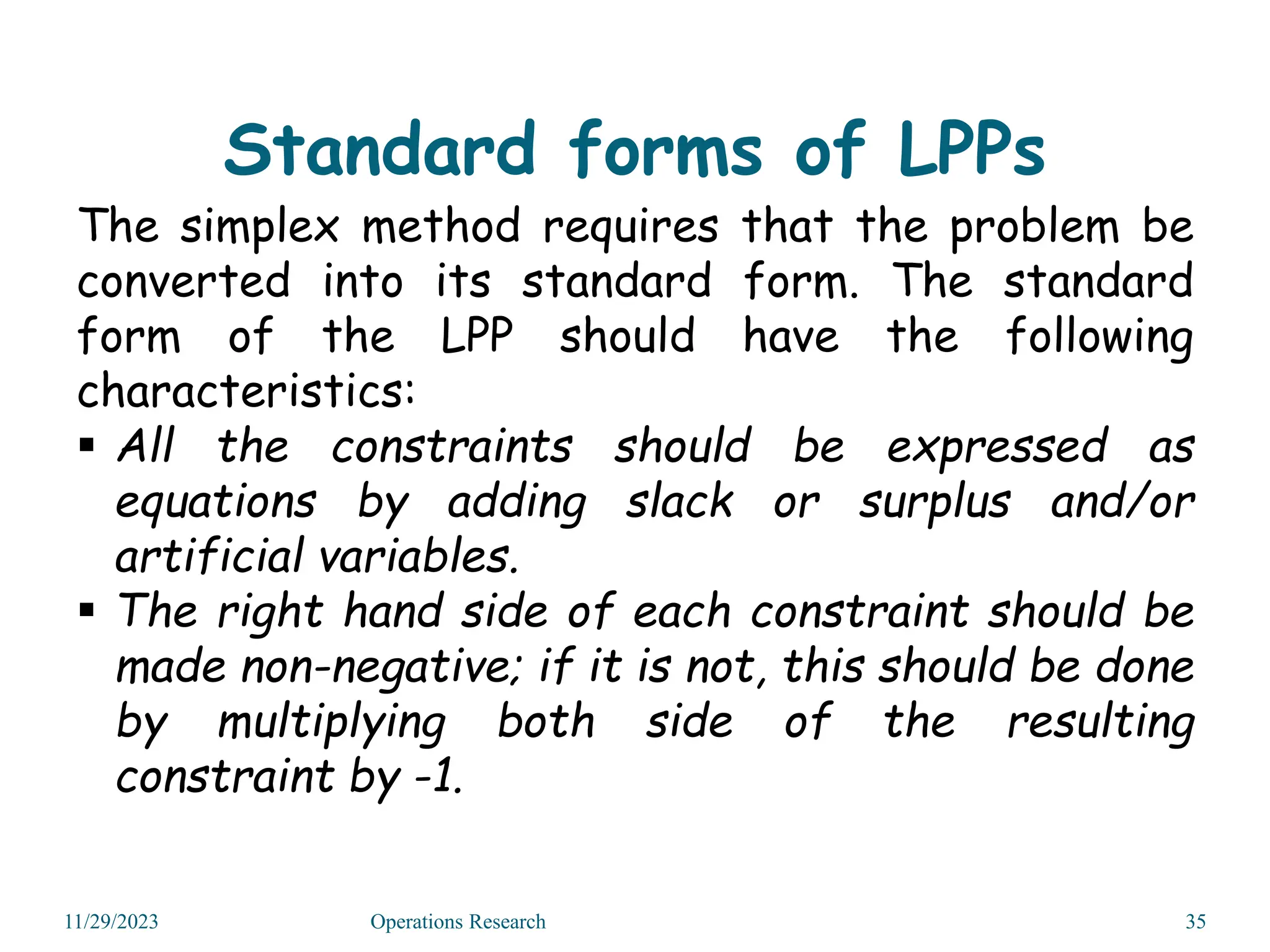 Standard forms of LPPs
The simplex method requires that the problem be
converted into its standard form. The standard
form of the LPP should have the following
characteristics:
 All the constraints should be expressed as
equations by adding slack or surplus and/or
artificial variables.
 The right hand side of each constraint should be
made non-negative; if it is not, this should be done
by multiplying both side of the resulting
constraint by -1.
11/29/2023 Operations Research 35
 