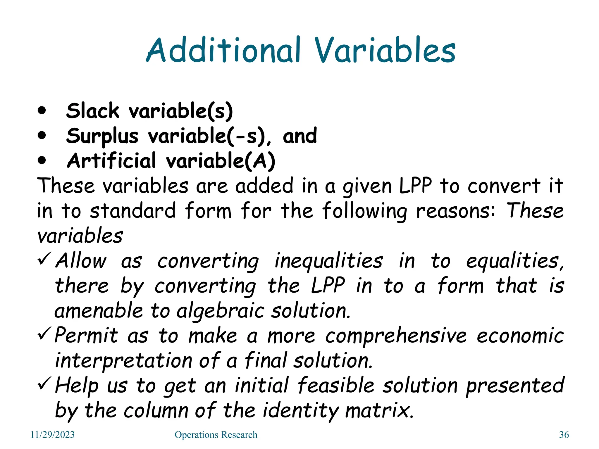 Additional Variables
 Slack variable(s)
 Surplus variable(-s), and
 Artificial variable(A)
These variables are added in a given LPP to convert it
in to standard form for the following reasons: These
variables
Allow as converting inequalities in to equalities,
there by converting the LPP in to a form that is
amenable to algebraic solution.
Permit as to make a more comprehensive economic
interpretation of a final solution.
Help us to get an initial feasible solution presented
by the column of the identity matrix.
11/29/2023 Operations Research 36
 