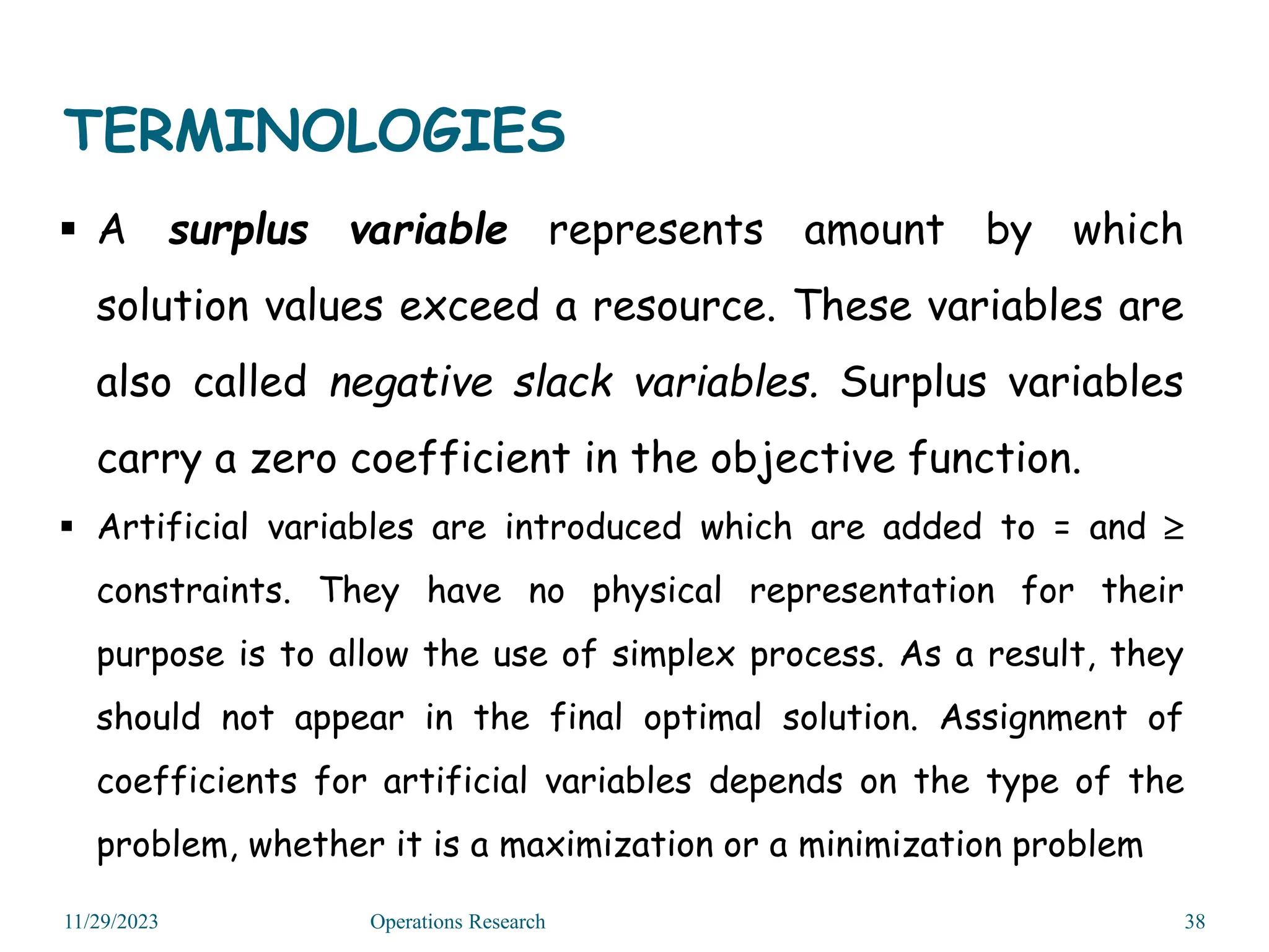 TERMINOLOGIES
 A surplus variable represents amount by which
solution values exceed a resource. These variables are
also called negative slack variables. Surplus variables
carry a zero coefficient in the objective function.
 Artificial variables are introduced which are added to = and 
constraints. They have no physical representation for their
purpose is to allow the use of simplex process. As a result, they
should not appear in the final optimal solution. Assignment of
coefficients for artificial variables depends on the type of the
problem, whether it is a maximization or a minimization problem
11/29/2023 Operations Research 38
 