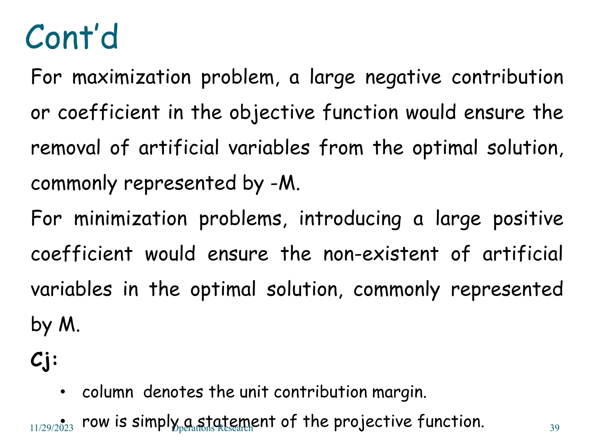 For maximization problem, a large negative contribution
or coefficient in the objective function would ensure the
removal of artificial variables from the optimal solution,
commonly represented by -M.
For minimization problems, introducing a large positive
coefficient would ensure the non-existent of artificial
variables in the optimal solution, commonly represented
by M.
Cj:
• column denotes the unit contribution margin.
• row is simply a statement of the projective function.
11/29/2023 Operations Research 39
Cont’d
 