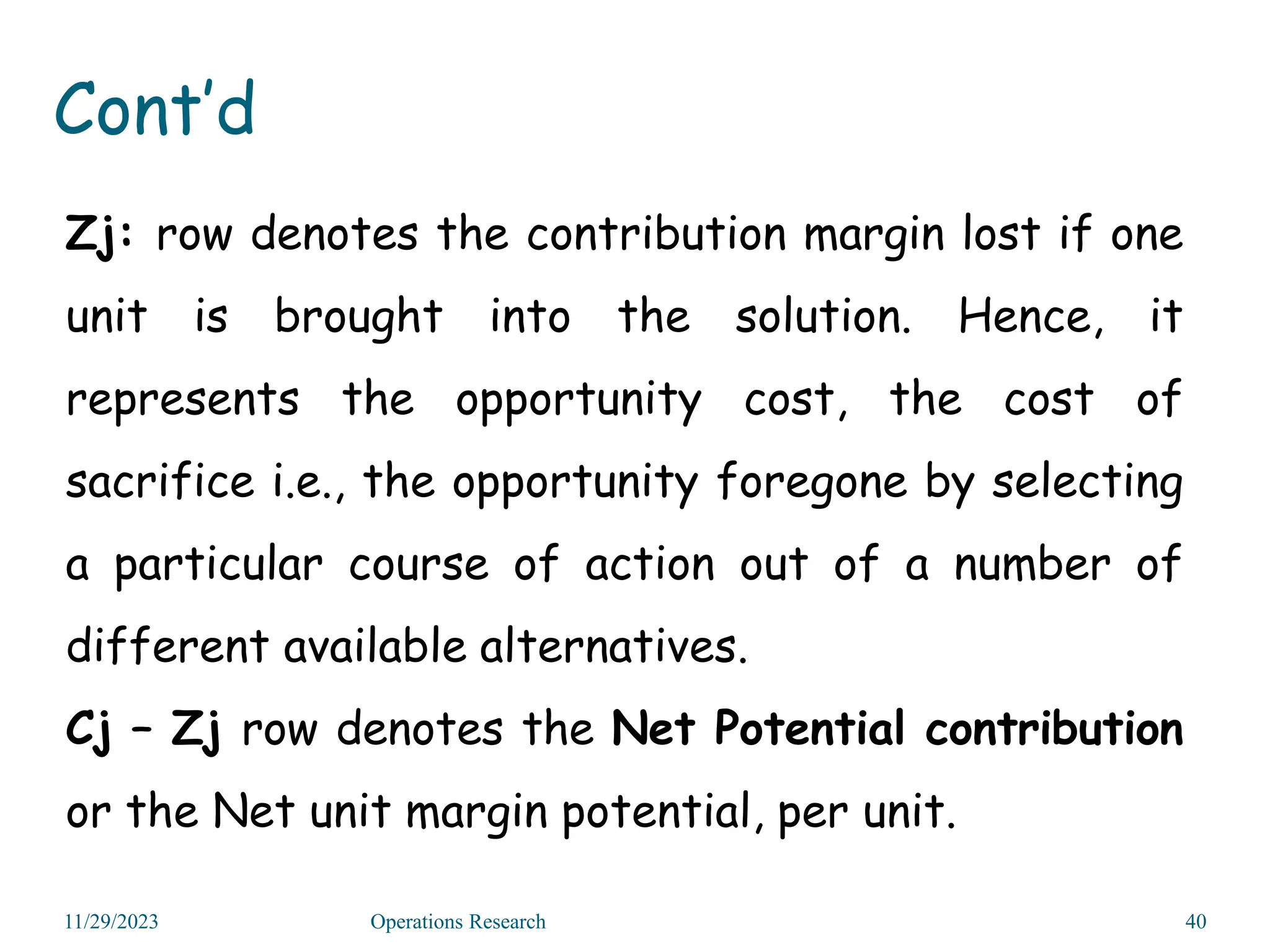 Zj: row denotes the contribution margin lost if one
unit is brought into the solution. Hence, it
represents the opportunity cost, the cost of
sacrifice i.e., the opportunity foregone by selecting
a particular course of action out of a number of
different available alternatives.
Cj – Zj row denotes the Net Potential contribution
or the Net unit margin potential, per unit.
11/29/2023 Operations Research 40
Cont’d
 