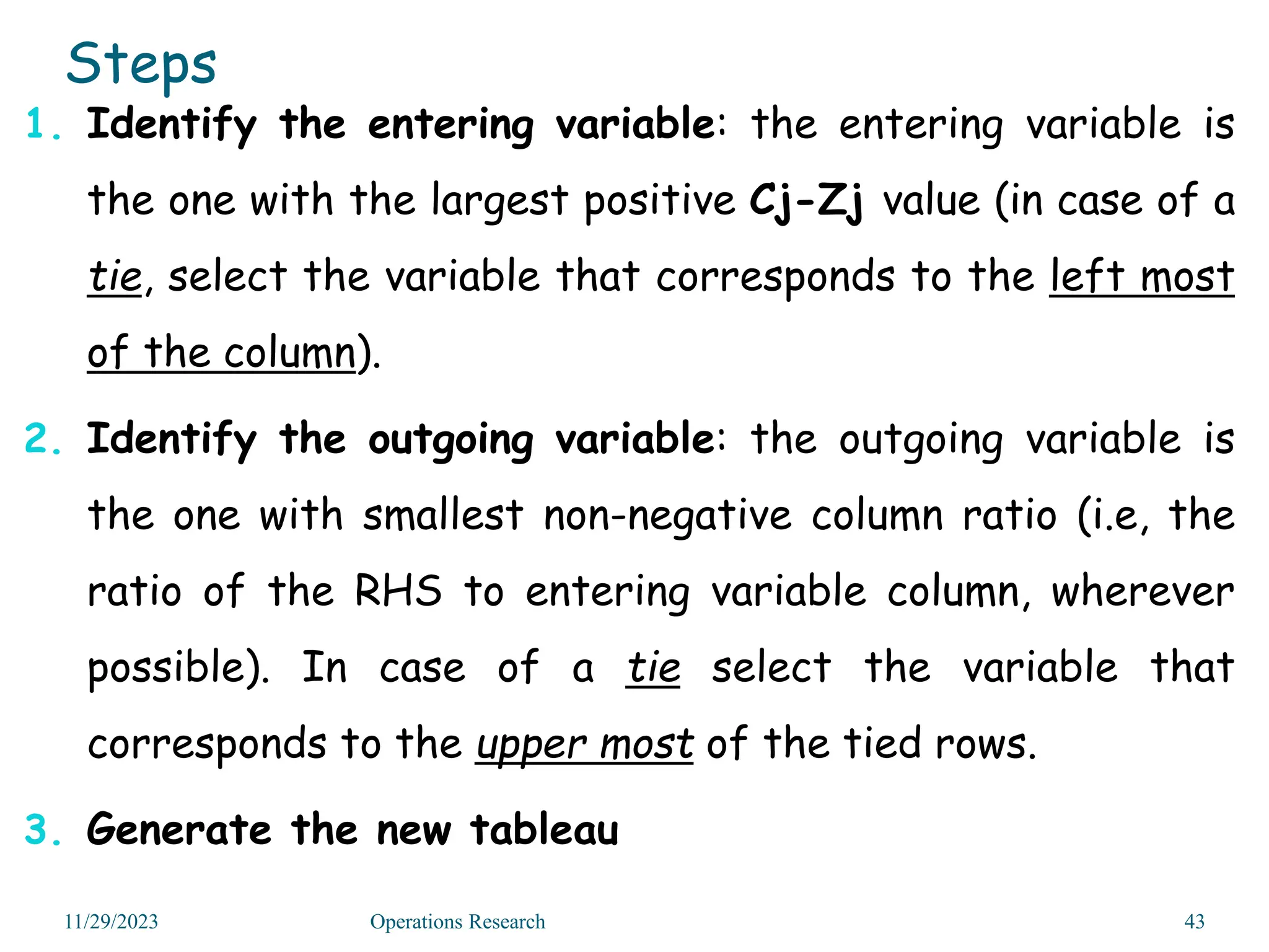 Steps
1. Identify the entering variable: the entering variable is
the one with the largest positive Cj-Zj value (in case of a
tie, select the variable that corresponds to the left most
of the column).
2. Identify the outgoing variable: the outgoing variable is
the one with smallest non-negative column ratio (i.e, the
ratio of the RHS to entering variable column, wherever
possible). In case of a tie select the variable that
corresponds to the upper most of the tied rows.
3. Generate the new tableau
11/29/2023 Operations Research 43
 