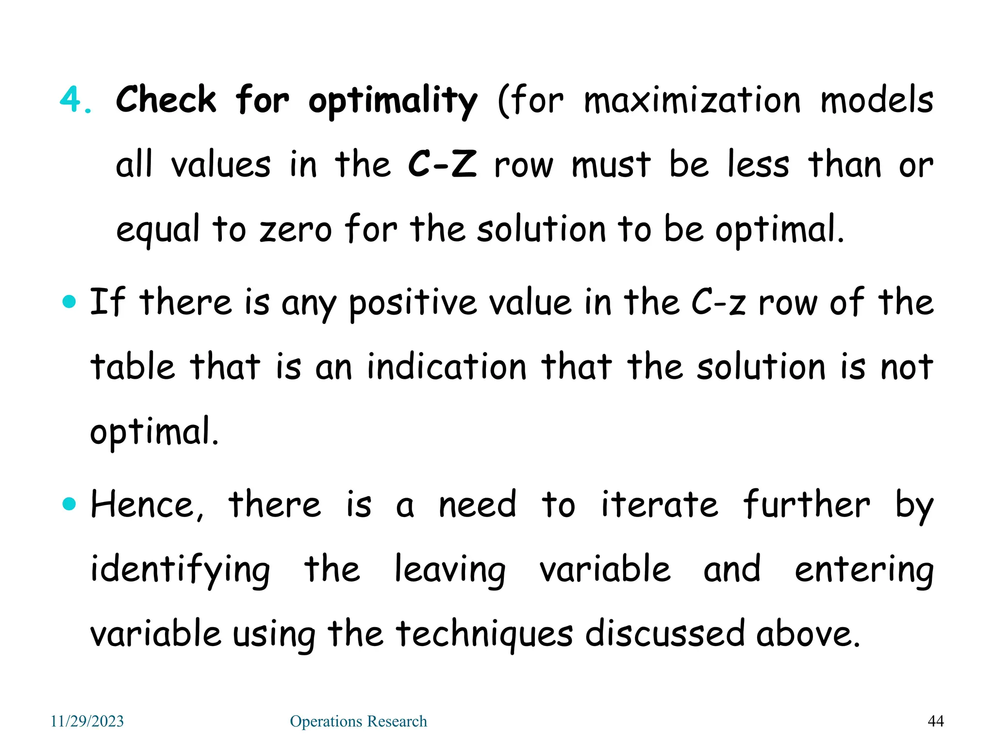 4. Check for optimality (for maximization models
all values in the C-Z row must be less than or
equal to zero for the solution to be optimal.
 If there is any positive value in the C-z row of the
table that is an indication that the solution is not
optimal.
 Hence, there is a need to iterate further by
identifying the leaving variable and entering
variable using the techniques discussed above.
44
11/29/2023 Operations Research
 
