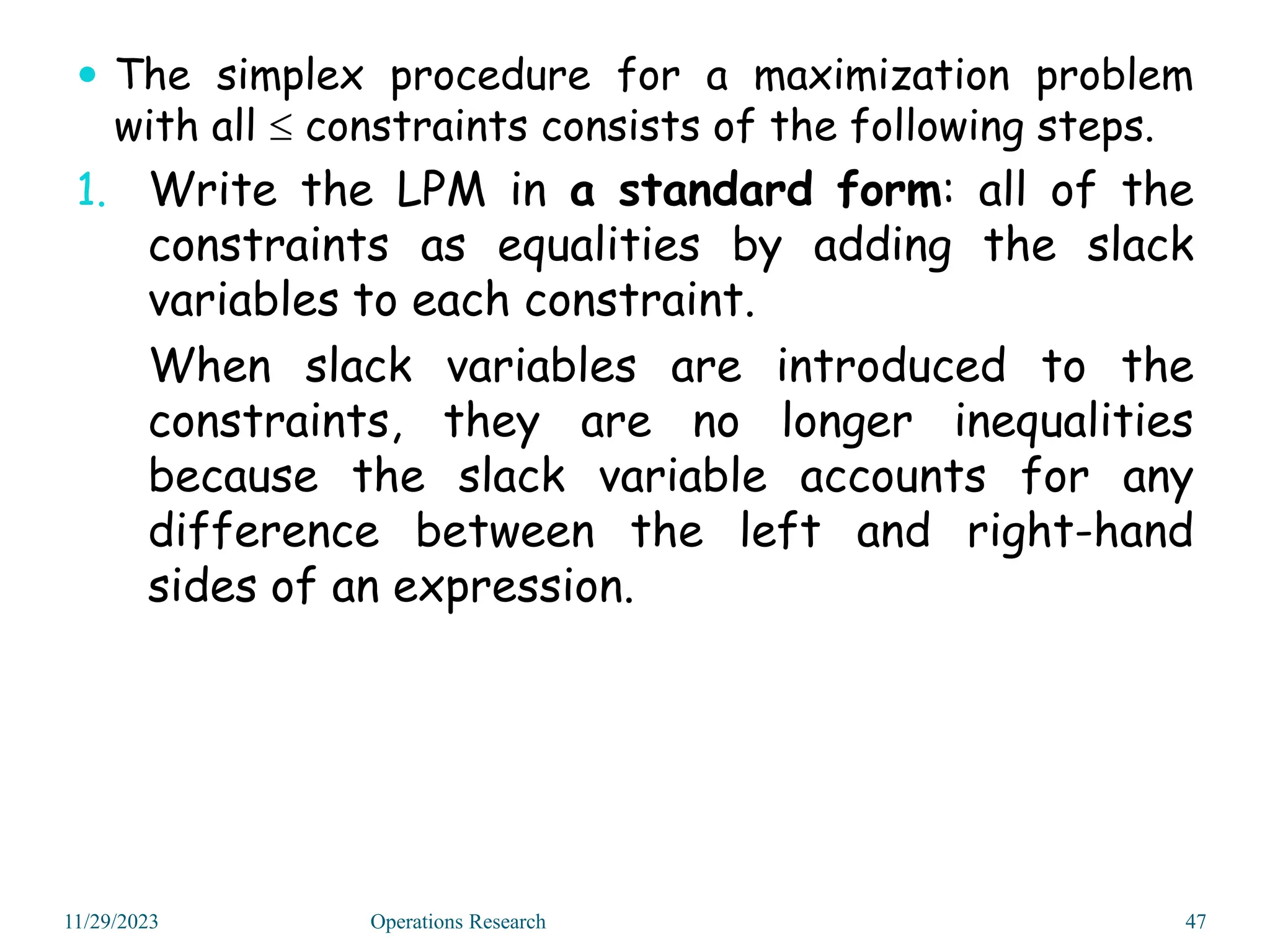  The simplex procedure for a maximization problem
with all  constraints consists of the following steps.
1. Write the LPM in a standard form: all of the
constraints as equalities by adding the slack
variables to each constraint.
When slack variables are introduced to the
constraints, they are no longer inequalities
because the slack variable accounts for any
difference between the left and right-hand
sides of an expression.
11/29/2023 47
Operations Research
 