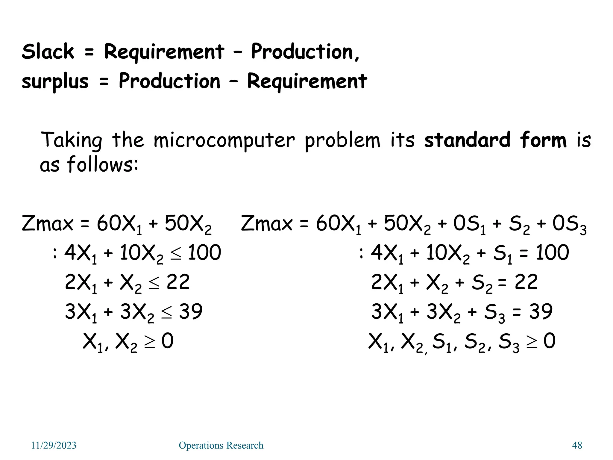 Slack = Requirement – Production,
surplus = Production – Requirement
Taking the microcomputer problem its standard form is
as follows:
Zmax = 60X1 + 50X2 Zmax = 60X1 + 50X2 + 0S1 + S2 + 0S3
: 4X1 + 10X2  100 : 4X1 + 10X2 + S1 = 100
2X1 + X2  22 2X1 + X2 + S2 = 22
3X1 + 3X2  39 3X1 + 3X2 + S3 = 39
X1, X2  0 X1, X2, S1, S2, S3  0
11/29/2023 48
Operations Research
 