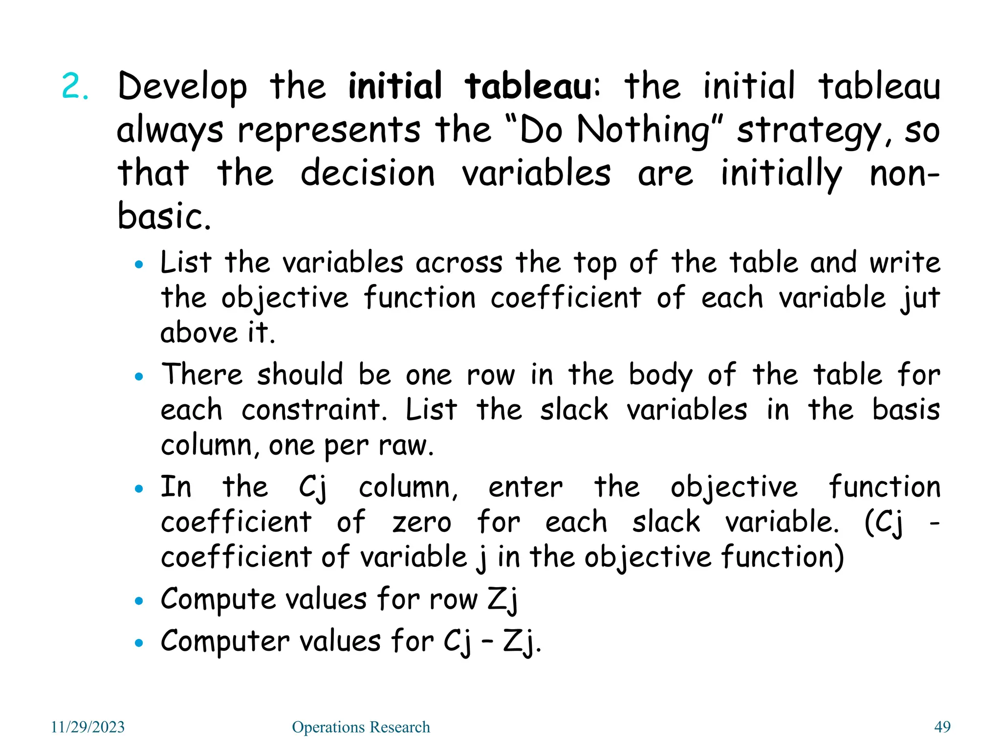 2. Develop the initial tableau: the initial tableau
always represents the “Do Nothing” strategy, so
that the decision variables are initially non-
basic.
 List the variables across the top of the table and write
the objective function coefficient of each variable jut
above it.
 There should be one row in the body of the table for
each constraint. List the slack variables in the basis
column, one per raw.
 In the Cj column, enter the objective function
coefficient of zero for each slack variable. (Cj -
coefficient of variable j in the objective function)
 Compute values for row Zj
 Computer values for Cj – Zj.
11/29/2023 49
Operations Research
 