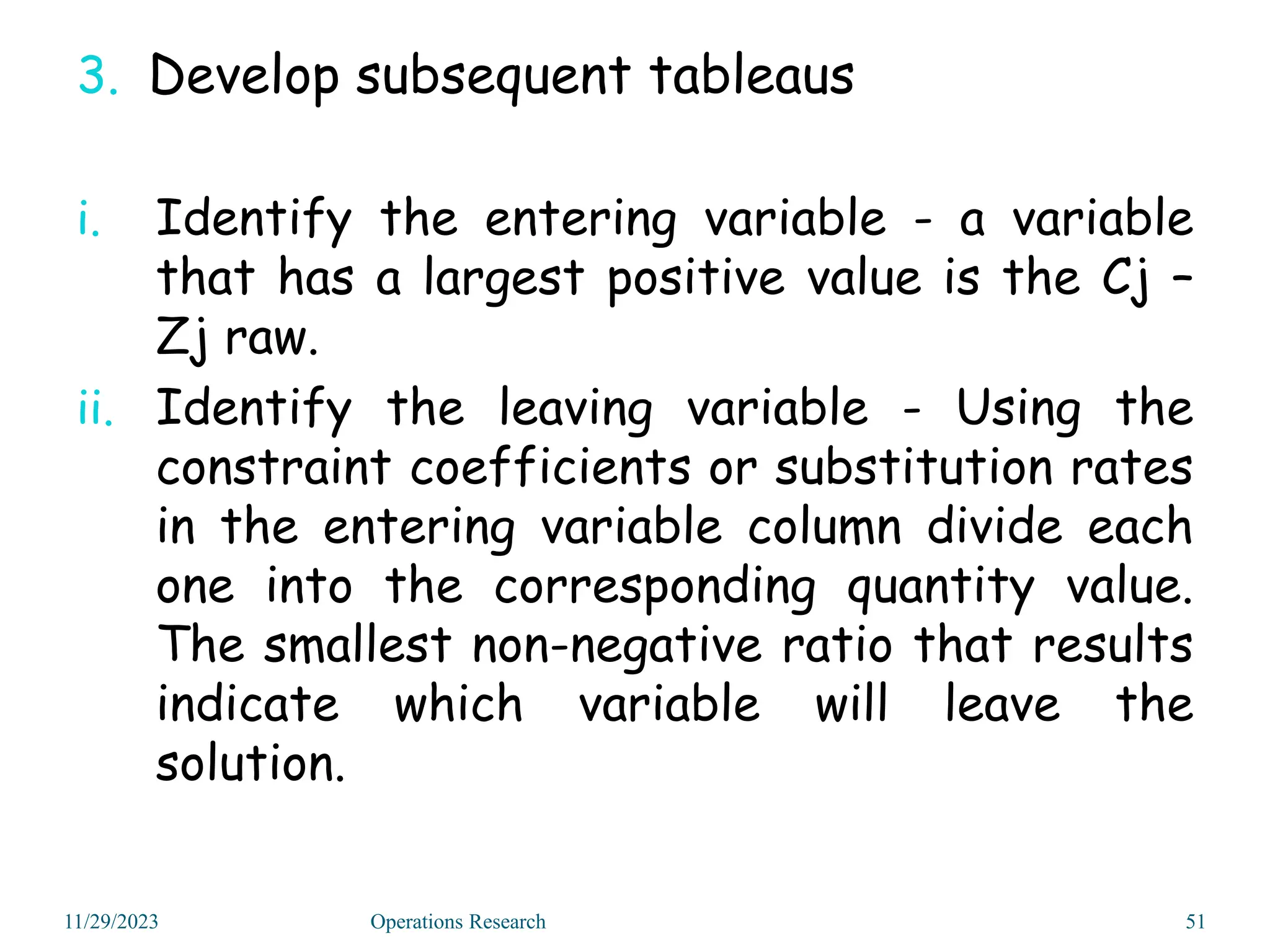 3. Develop subsequent tableaus
i. Identify the entering variable - a variable
that has a largest positive value is the Cj –
Zj raw.
ii. Identify the leaving variable - Using the
constraint coefficients or substitution rates
in the entering variable column divide each
one into the corresponding quantity value.
The smallest non-negative ratio that results
indicate which variable will leave the
solution.
11/29/2023 51
Operations Research
 