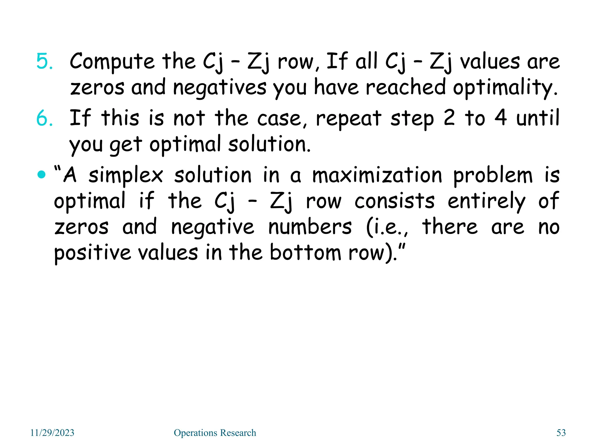 5. Compute the Cj – Zj row, If all Cj – Zj values are
zeros and negatives you have reached optimality.
6. If this is not the case, repeat step 2 to 4 until
you get optimal solution.
 “A simplex solution in a maximization problem is
optimal if the Cj – Zj row consists entirely of
zeros and negative numbers (i.e., there are no
positive values in the bottom row).”
11/29/2023 53
Operations Research
 