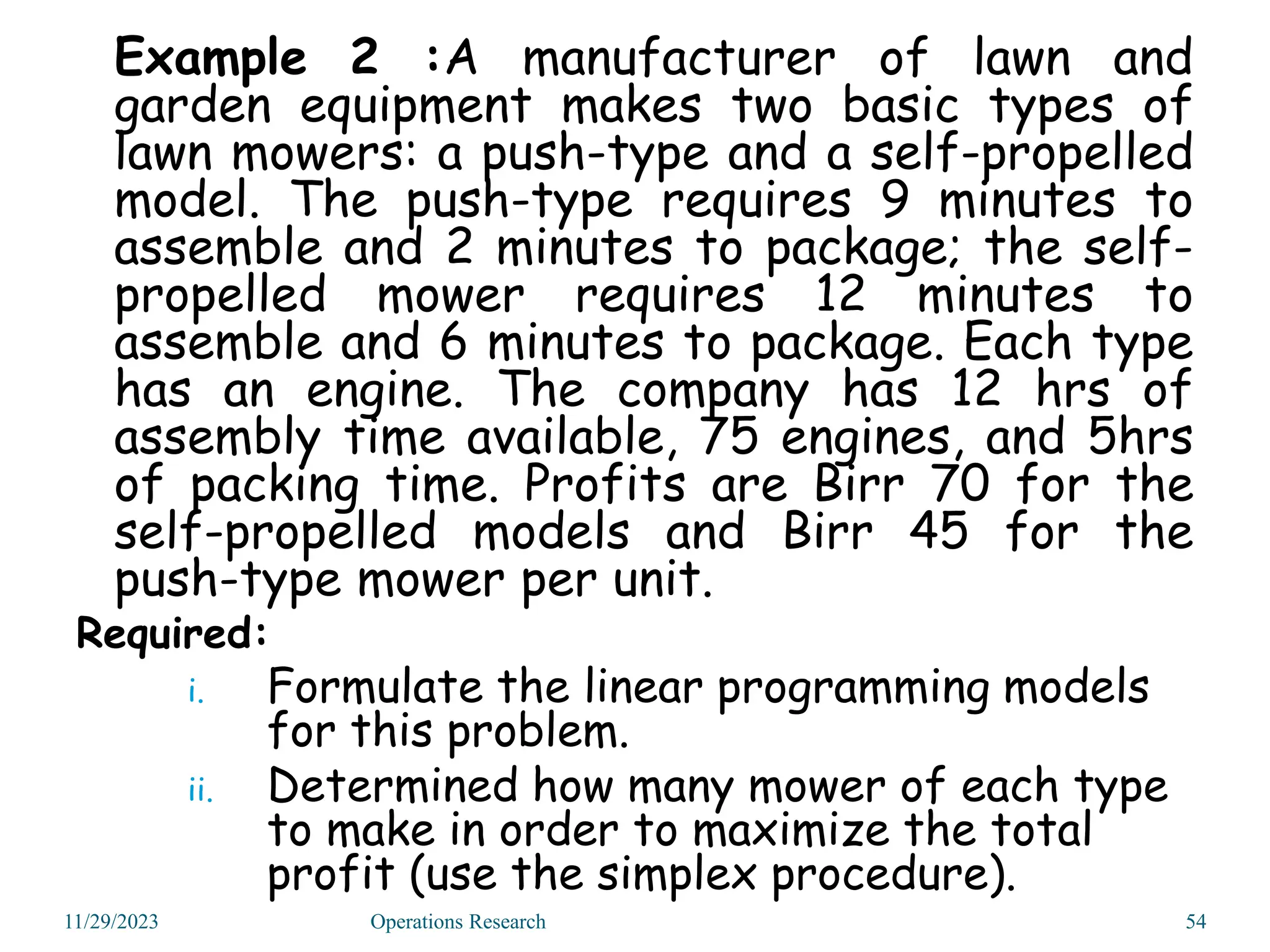Example 2 :A manufacturer of lawn and
garden equipment makes two basic types of
lawn mowers: a push-type and a self-propelled
model. The push-type requires 9 minutes to
assemble and 2 minutes to package; the self-
propelled mower requires 12 minutes to
assemble and 6 minutes to package. Each type
has an engine. The company has 12 hrs of
assembly time available, 75 engines, and 5hrs
of packing time. Profits are Birr 70 for the
self-propelled models and Birr 45 for the
push-type mower per unit.
Required:
i. Formulate the linear programming models
for this problem.
ii. Determined how many mower of each type
to make in order to maximize the total
profit (use the simplex procedure).
11/29/2023 54
Operations Research
 