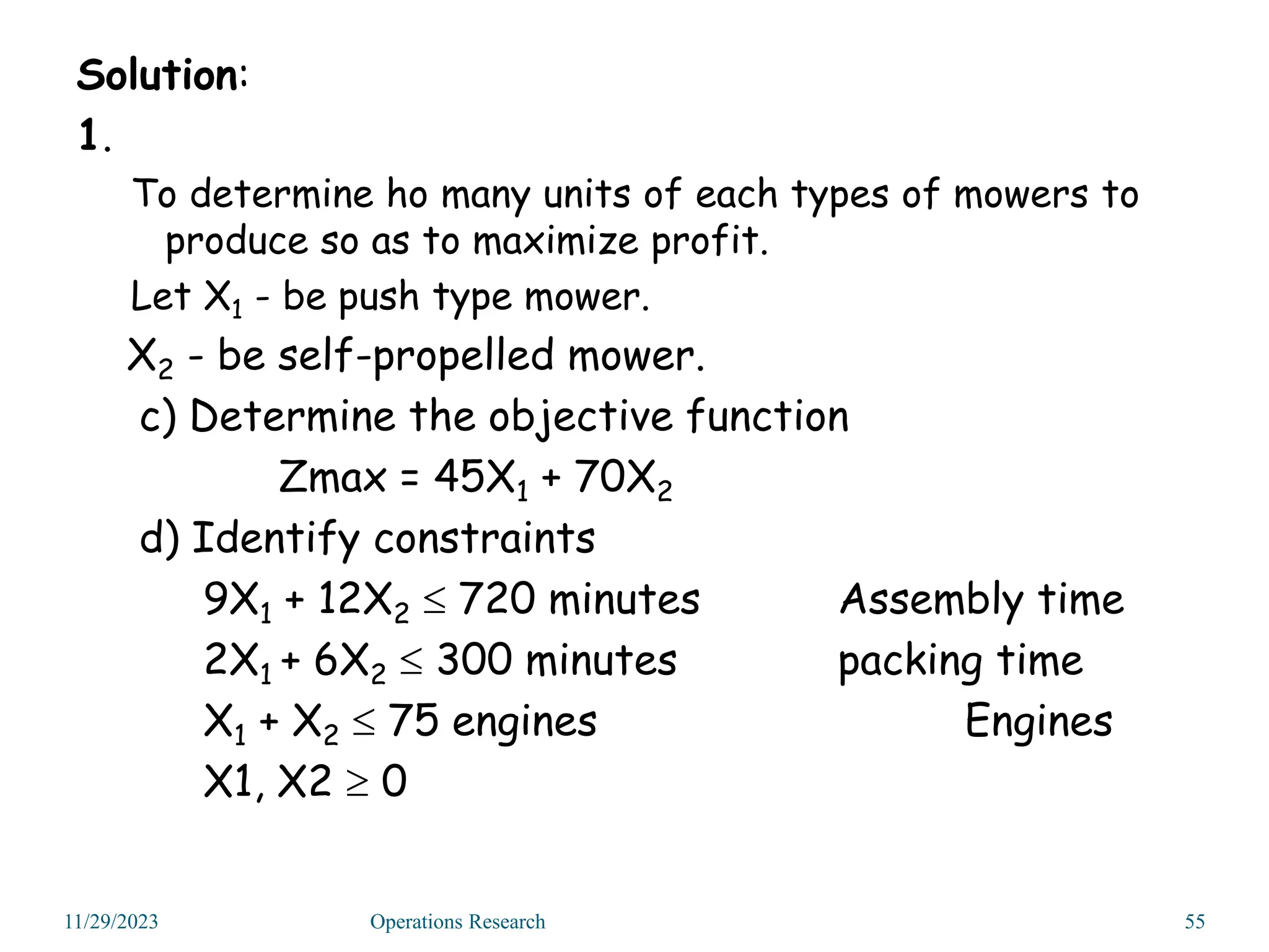 Solution:
1.
To determine ho many units of each types of mowers to
produce so as to maximize profit.
Let X1 - be push type mower.
X2 - be self-propelled mower.
c) Determine the objective function
Zmax = 45X1 + 70X2
d) Identify constraints
9X1 + 12X2  720 minutes Assembly time
2X1 + 6X2  300 minutes packing time
X1 + X2  75 engines Engines
X1, X2  0
11/29/2023 55
Operations Research
 