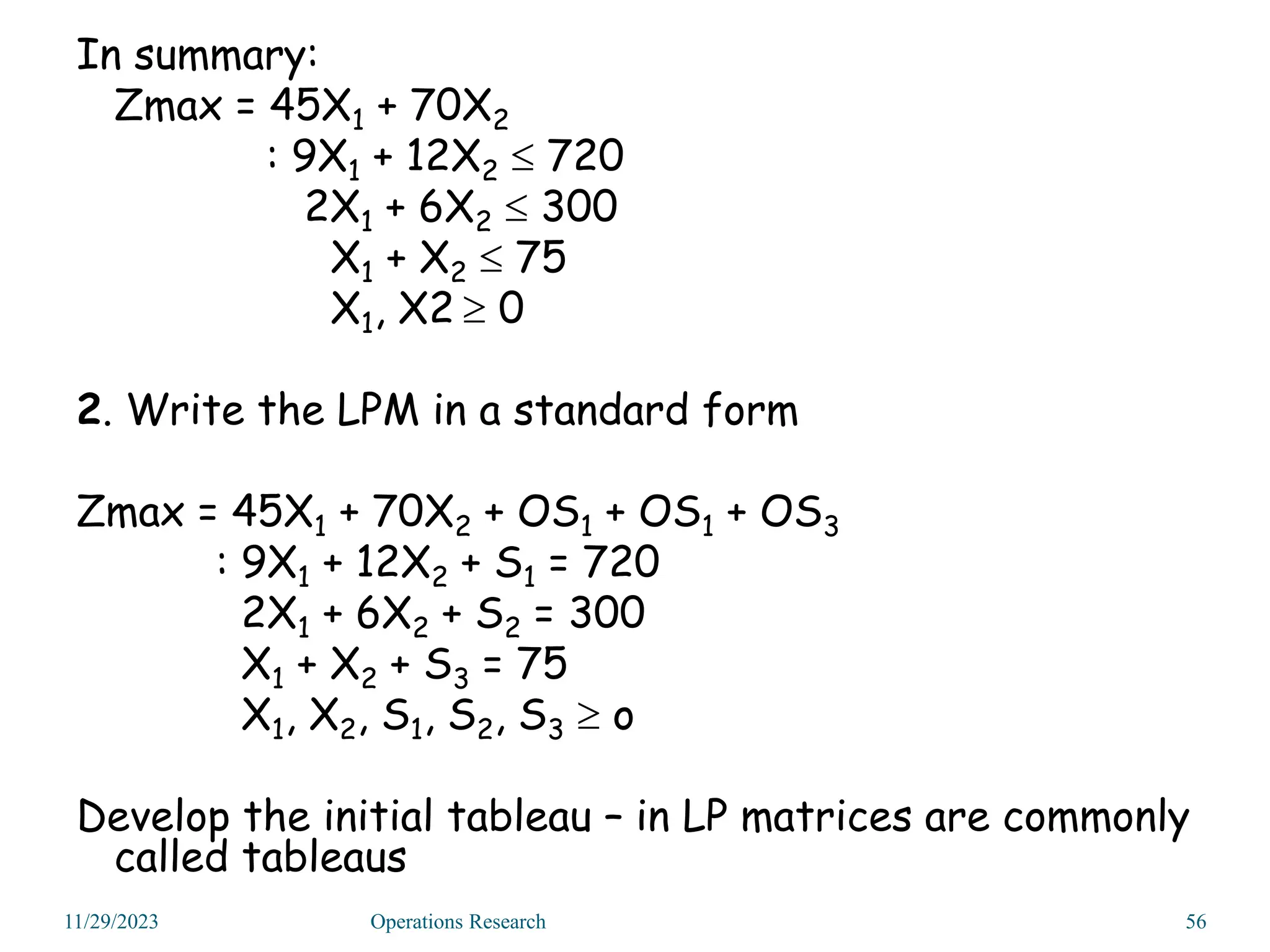 In summary:
Zmax = 45X1 + 70X2
: 9X1 + 12X2  720
2X1 + 6X2  300
X1 + X2  75
X1, X2  0
2. Write the LPM in a standard form
Zmax = 45X1 + 70X2 + OS1 + OS1 + OS3
: 9X1 + 12X2 + S1 = 720
2X1 + 6X2 + S2 = 300
X1 + X2 + S3 = 75
X1, X2, S1, S2, S3  o
Develop the initial tableau – in LP matrices are commonly
called tableaus
11/29/2023 56
Operations Research
 