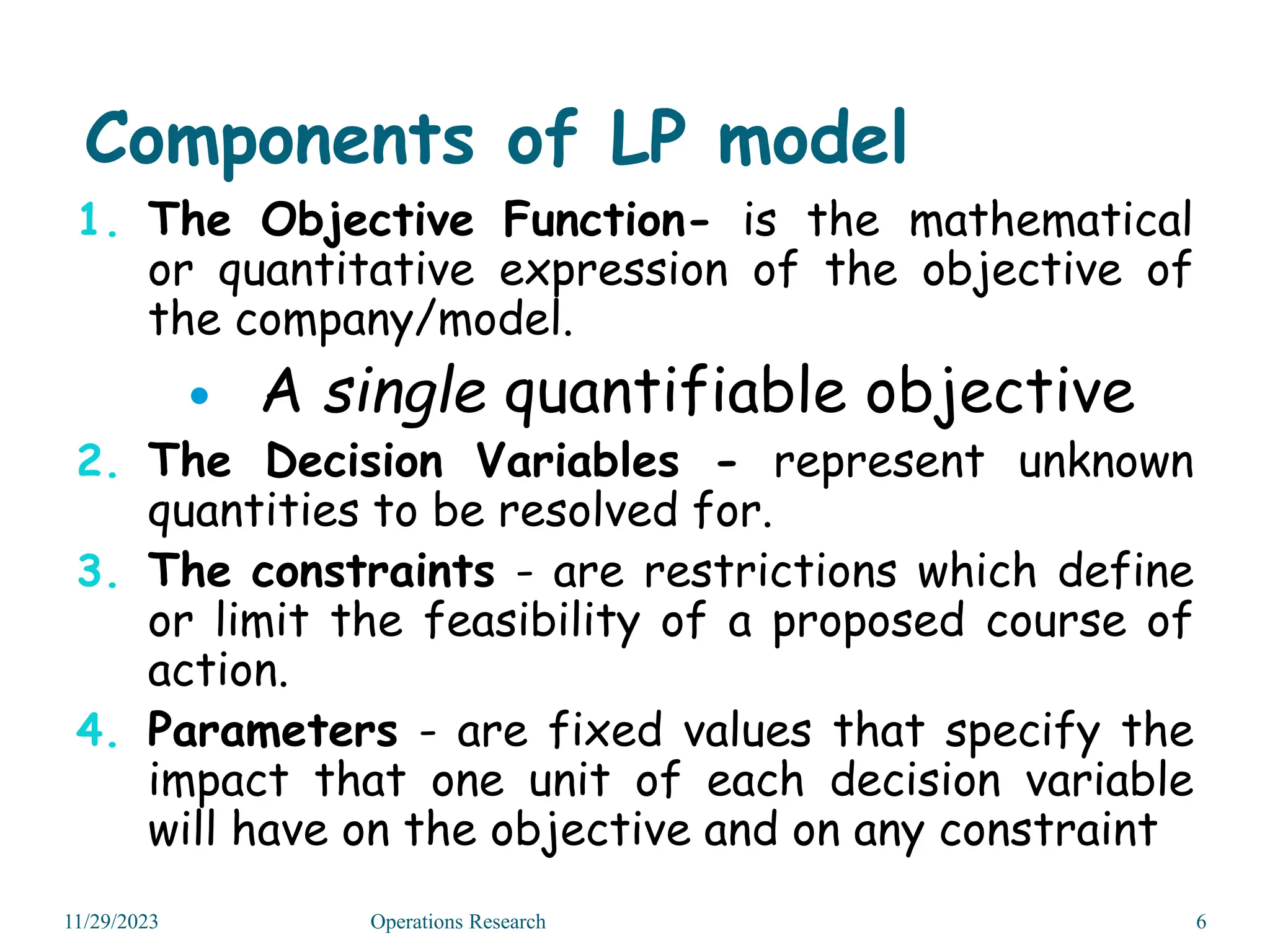 Components of LP model
1. The Objective Function- is the mathematical
or quantitative expression of the objective of
the company/model.
 A single quantifiable objective
2. The Decision Variables - represent unknown
quantities to be resolved for.
3. The constraints - are restrictions which define
or limit the feasibility of a proposed course of
action.
4. Parameters - are fixed values that specify the
impact that one unit of each decision variable
will have on the objective and on any constraint
11/29/2023 6
Operations Research
 