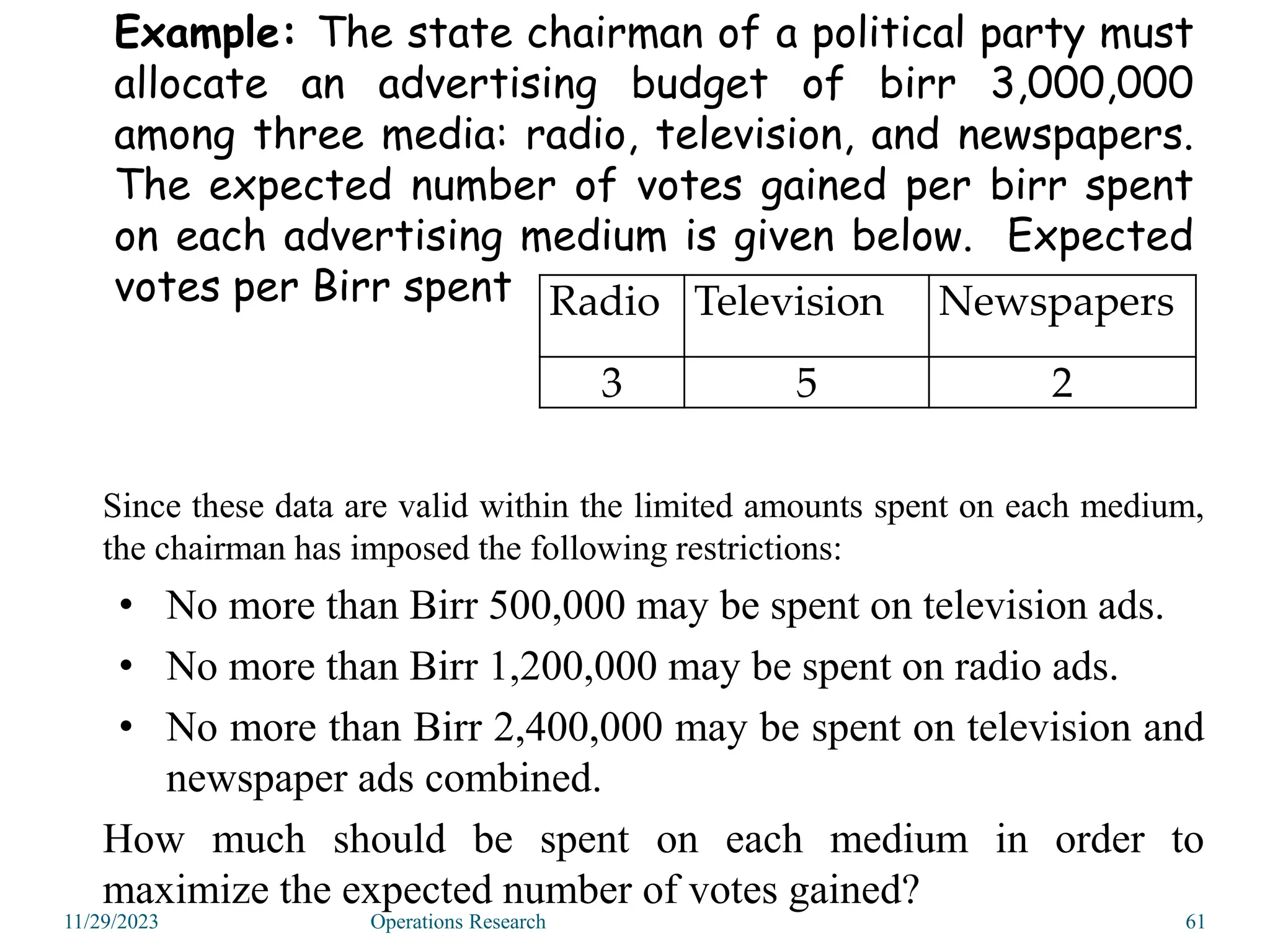 Example: The state chairman of a political party must
allocate an advertising budget of birr 3,000,000
among three media: radio, television, and newspapers.
The expected number of votes gained per birr spent
on each advertising medium is given below. Expected
votes per Birr spent Radio Television Newspapers
3 5 2
Since these data are valid within the limited amounts spent on each medium,
the chairman has imposed the following restrictions:
• No more than Birr 500,000 may be spent on television ads.
• No more than Birr 1,200,000 may be spent on radio ads.
• No more than Birr 2,400,000 may be spent on television and
newspaper ads combined.
How much should be spent on each medium in order to
maximize the expected number of votes gained?
11/29/2023 61
Operations Research
 
