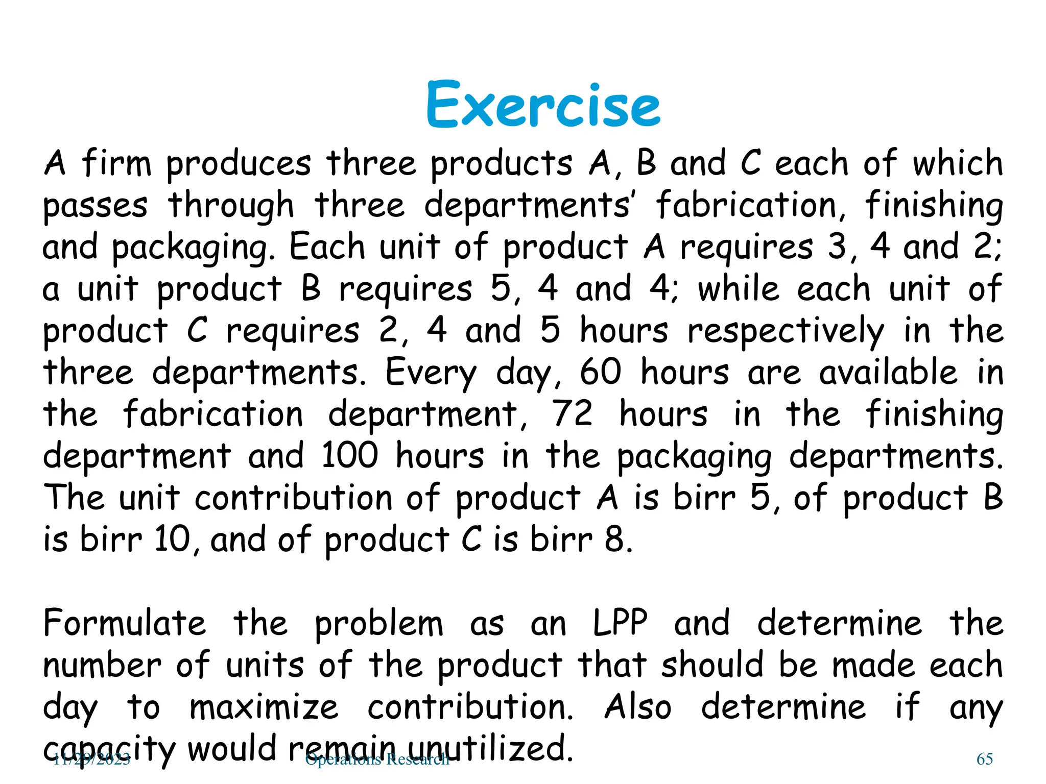 A firm produces three products A, B and C each of which
passes through three departments’ fabrication, finishing
and packaging. Each unit of product A requires 3, 4 and 2;
a unit product B requires 5, 4 and 4; while each unit of
product C requires 2, 4 and 5 hours respectively in the
three departments. Every day, 60 hours are available in
the fabrication department, 72 hours in the finishing
department and 100 hours in the packaging departments.
The unit contribution of product A is birr 5, of product B
is birr 10, and of product C is birr 8.
Formulate the problem as an LPP and determine the
number of units of the product that should be made each
day to maximize contribution. Also determine if any
capacity would remain unutilized.
Exercise
11/29/2023 Operations Research 65
 