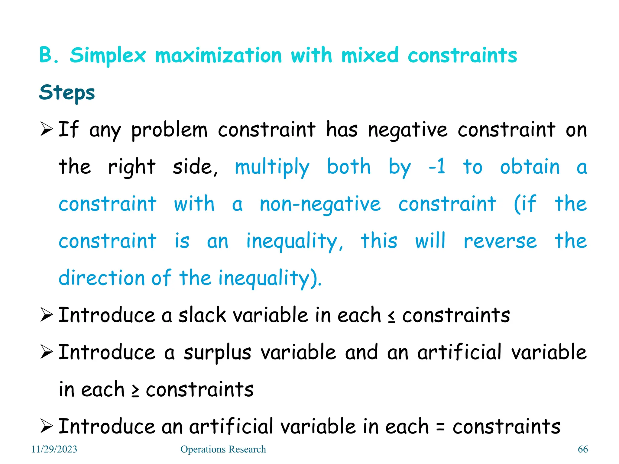B. Simplex maximization with mixed constraints
Steps
If any problem constraint has negative constraint on
the right side, multiply both by -1 to obtain a
constraint with a non-negative constraint (if the
constraint is an inequality, this will reverse the
direction of the inequality).
Introduce a slack variable in each ≤ constraints
Introduce a surplus variable and an artificial variable
in each ≥ constraints
Introduce an artificial variable in each = constraints
11/29/2023 Operations Research 66
 