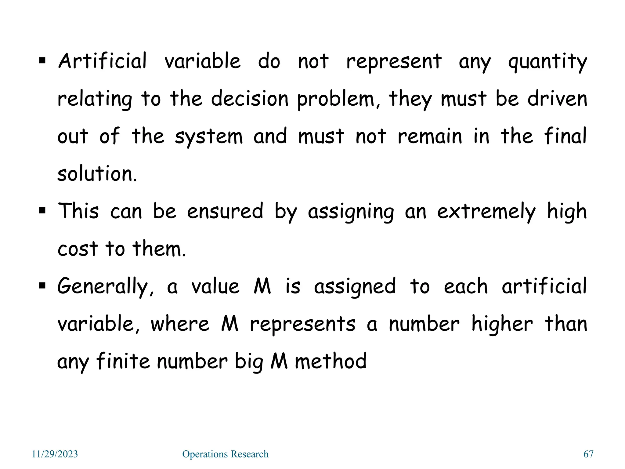 11/29/2023 Operations Research 67
 Artificial variable do not represent any quantity
relating to the decision problem, they must be driven
out of the system and must not remain in the final
solution.
 This can be ensured by assigning an extremely high
cost to them.
 Generally, a value M is assigned to each artificial
variable, where M represents a number higher than
any finite number big M method
 