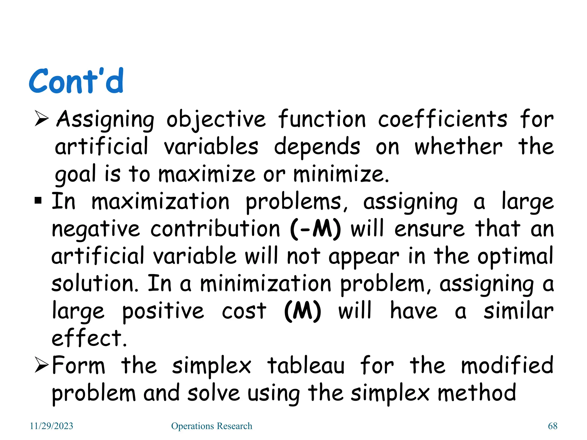 Assigning objective function coefficients for
artificial variables depends on whether the
goal is to maximize or minimize.
 In maximization problems, assigning a large
negative contribution (-M) will ensure that an
artificial variable will not appear in the optimal
solution. In a minimization problem, assigning a
large positive cost (M) will have a similar
effect.
Form the simplex tableau for the modified
problem and solve using the simplex method
Cont’d
11/29/2023 Operations Research 68
 