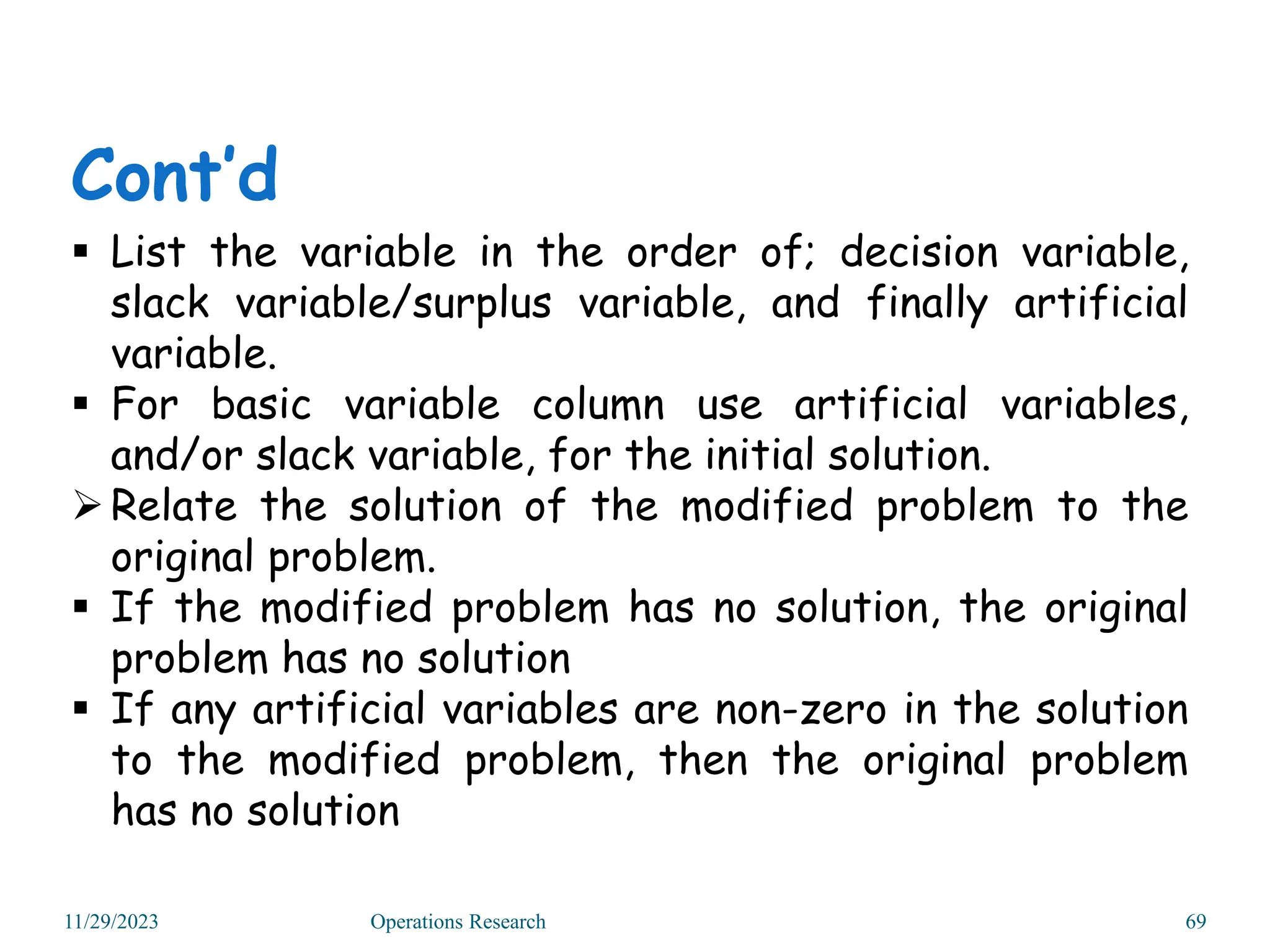 11/29/2023 Operations Research 69
 List the variable in the order of; decision variable,
slack variable/surplus variable, and finally artificial
variable.
 For basic variable column use artificial variables,
and/or slack variable, for the initial solution.
Relate the solution of the modified problem to the
original problem.
 If the modified problem has no solution, the original
problem has no solution
 If any artificial variables are non-zero in the solution
to the modified problem, then the original problem
has no solution
Cont’d
 