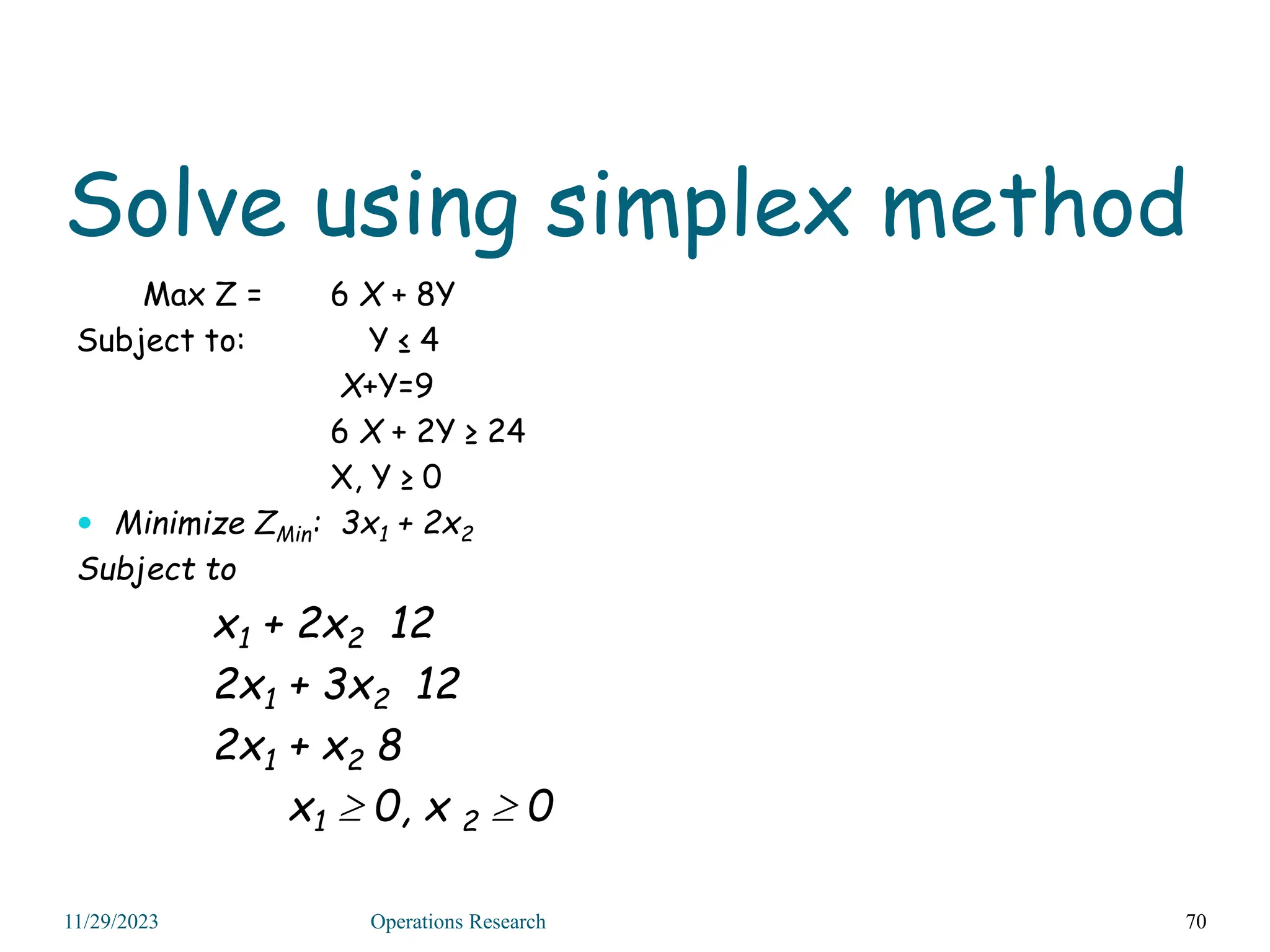 Solve using simplex method
Max Z = 6 X + 8Y
Subject to: Y ≤ 4
X+Y=9
6 X + 2Y ≥ 24
X, Y ≥ 0
 Minimize ZMin: 3x1 + 2x2
Subject to
x1 + 2x2 12
2x1 + 3x2 12
2x1 + x2 8
x1  0, x 2  0
70
11/29/2023 Operations Research
 