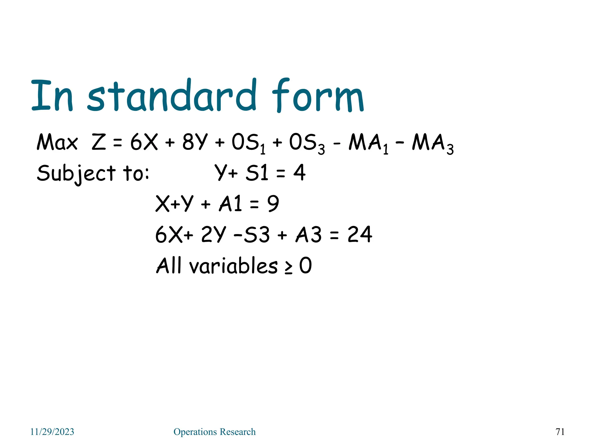 In standard form
Max Z = 6X + 8Y + 0S1 + 0S3 - MA1 – MA3
Subject to: Y+ S1 = 4
X+Y + A1 = 9
6X+ 2Y –S3 + A3 = 24
All variables ≥ 0
71
11/29/2023 Operations Research
 