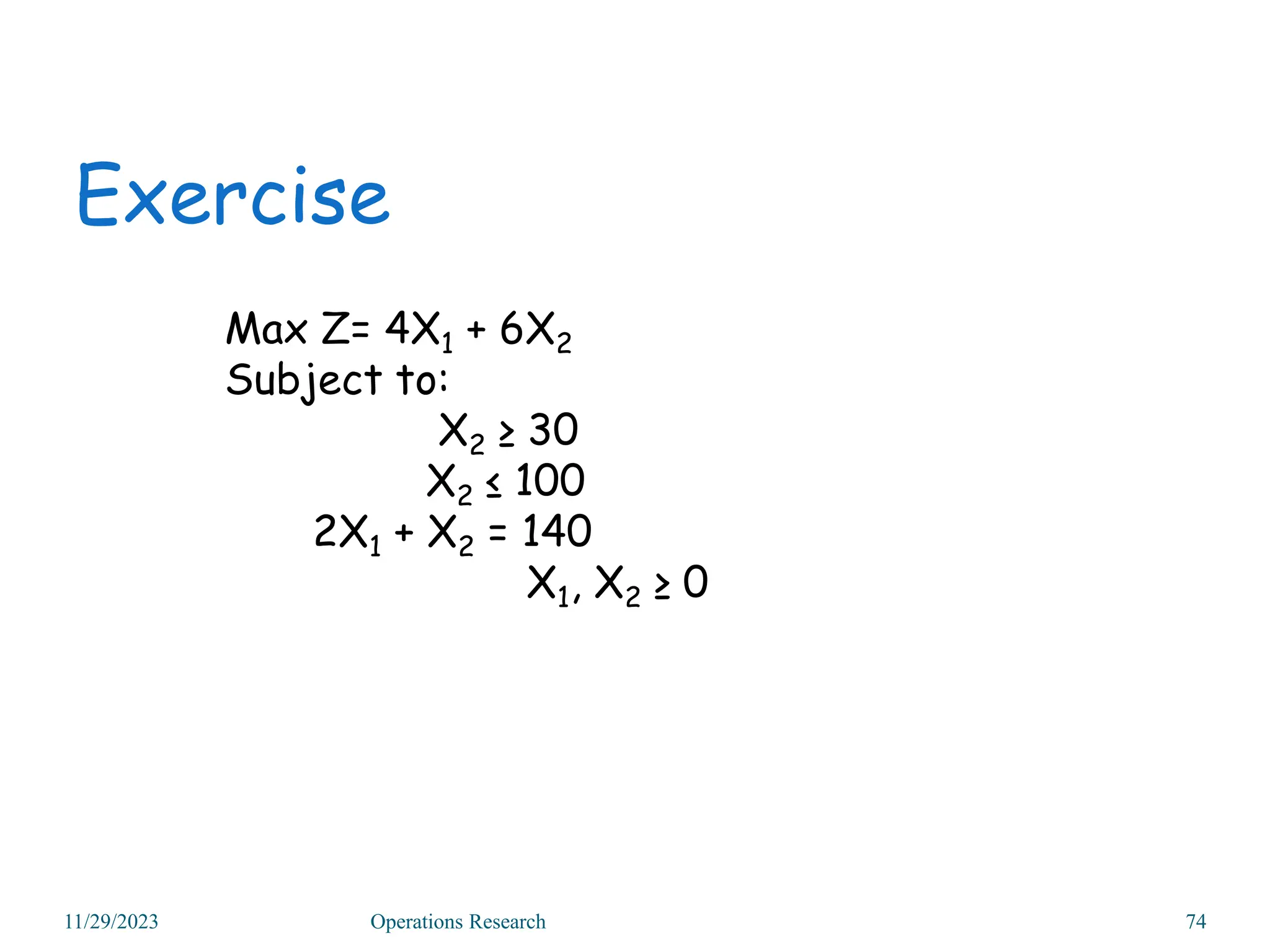 Exercise
Max Z= 4X1 + 6X2
Subject to:
X2 ≥ 30
X2 ≤ 100
2X1 + X2 = 140
X1, X2 ≥ 0
11/29/2023 Operations Research 74
 
