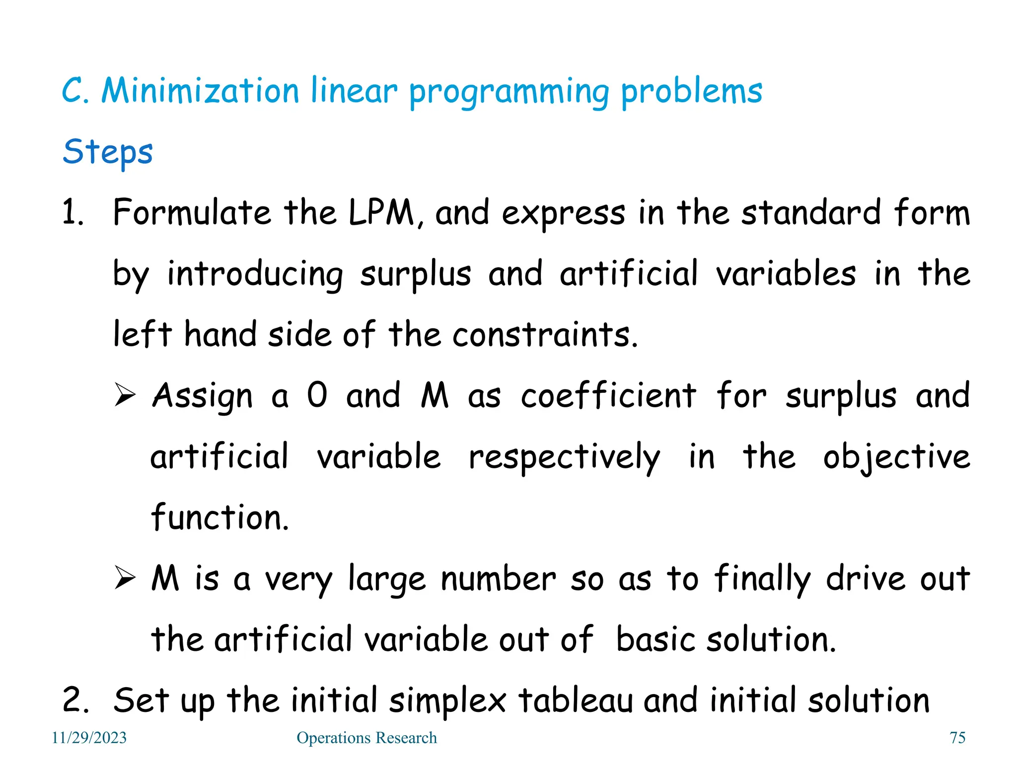 C. Minimization linear programming problems
Steps
1. Formulate the LPM, and express in the standard form
by introducing surplus and artificial variables in the
left hand side of the constraints.
 Assign a 0 and M as coefficient for surplus and
artificial variable respectively in the objective
function.
 M is a very large number so as to finally drive out
the artificial variable out of basic solution.
2. Set up the initial simplex tableau and initial solution
11/29/2023 Operations Research 75
 