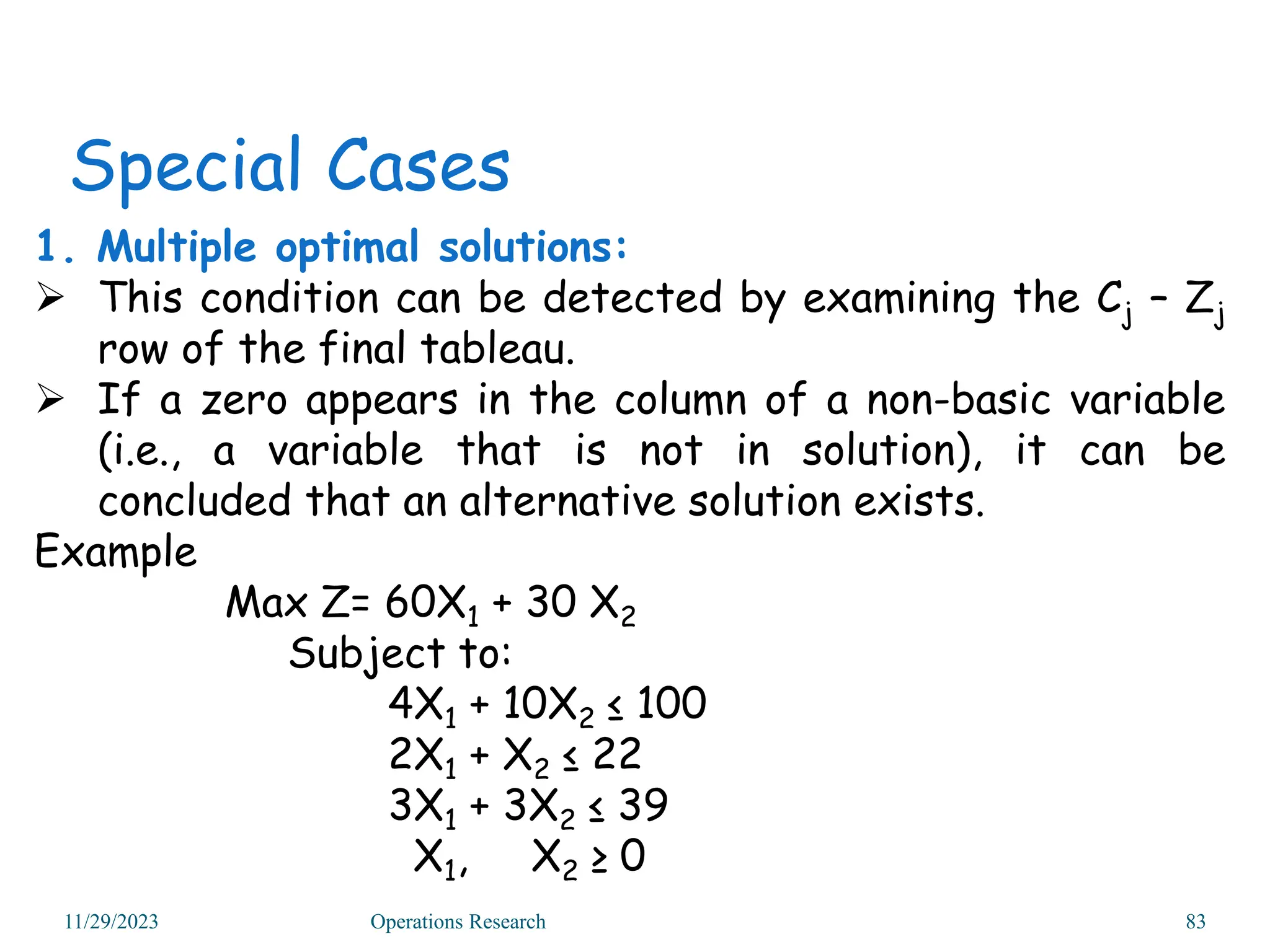 1. Multiple optimal solutions:
 This condition can be detected by examining the Cj – Zj
row of the final tableau.
 If a zero appears in the column of a non-basic variable
(i.e., a variable that is not in solution), it can be
concluded that an alternative solution exists.
Example
Max Z= 60X1 + 30 X2
Subject to:
4X1 + 10X2 ≤ 100
2X1 + X2 ≤ 22
3X1 + 3X2 ≤ 39
X1, X2 ≥ 0
Special Cases
11/29/2023 Operations Research 83
 