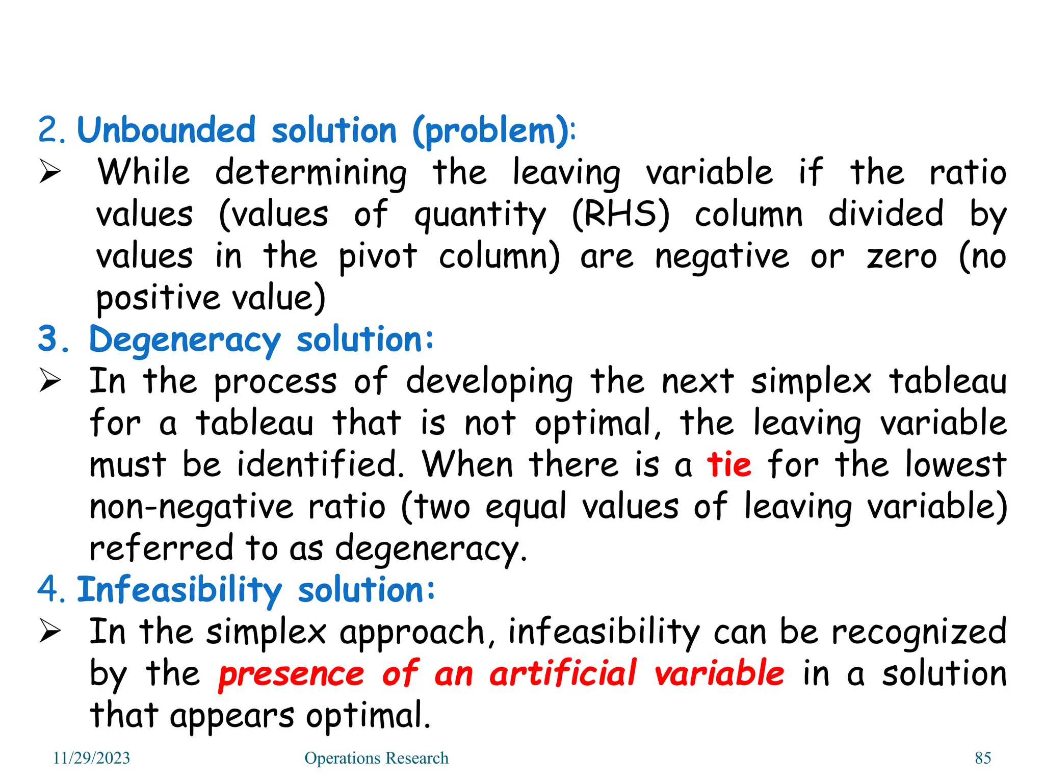 2. Unbounded solution (problem):
 While determining the leaving variable if the ratio
values (values of quantity (RHS) column divided by
values in the pivot column) are negative or zero (no
positive value)
3. Degeneracy solution:
 In the process of developing the next simplex tableau
for a tableau that is not optimal, the leaving variable
must be identified. When there is a tie for the lowest
non-negative ratio (two equal values of leaving variable)
referred to as degeneracy.
4. Infeasibility solution:
 In the simplex approach, infeasibility can be recognized
by the presence of an artificial variable in a solution
that appears optimal.
11/29/2023 Operations Research 85
 