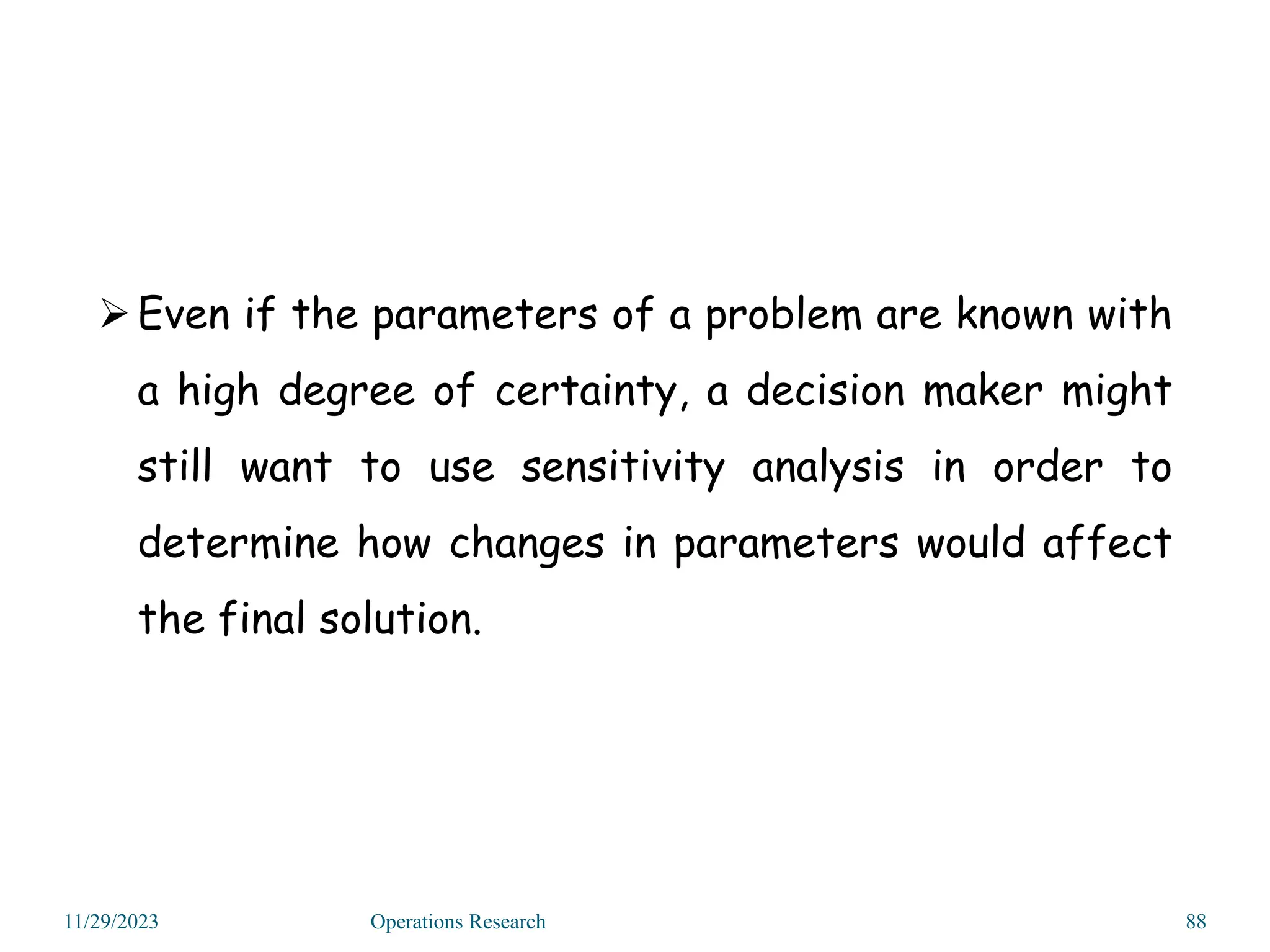 11/29/2023 Operations Research 88
Even if the parameters of a problem are known with
a high degree of certainty, a decision maker might
still want to use sensitivity analysis in order to
determine how changes in parameters would affect
the final solution.
 