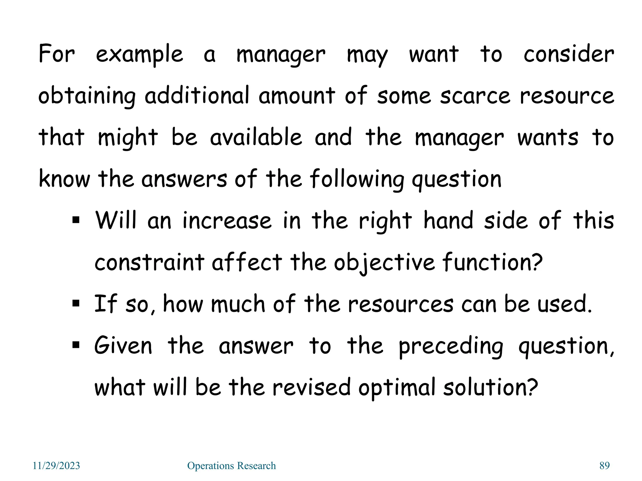 For example a manager may want to consider
obtaining additional amount of some scarce resource
that might be available and the manager wants to
know the answers of the following question
 Will an increase in the right hand side of this
constraint affect the objective function?
 If so, how much of the resources can be used.
 Given the answer to the preceding question,
what will be the revised optimal solution?
11/29/2023 Operations Research 89
 