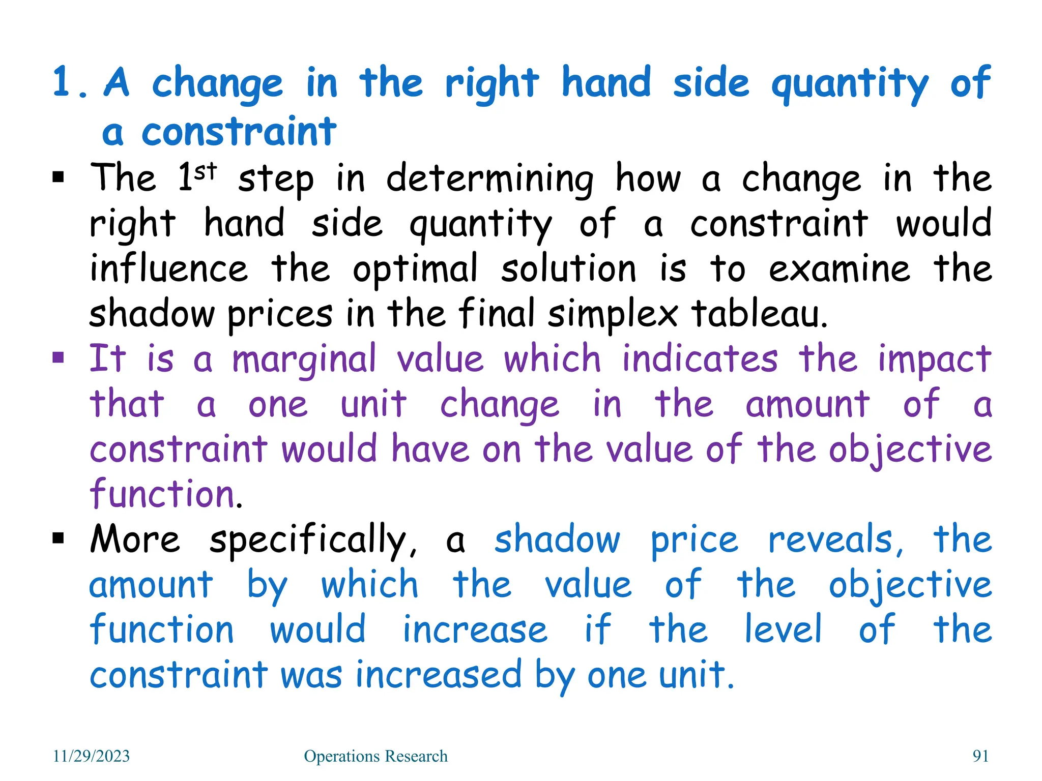 1. A change in the right hand side quantity of
a constraint
 The 1st step in determining how a change in the
right hand side quantity of a constraint would
influence the optimal solution is to examine the
shadow prices in the final simplex tableau.
 It is a marginal value which indicates the impact
that a one unit change in the amount of a
constraint would have on the value of the objective
function.
 More specifically, a shadow price reveals, the
amount by which the value of the objective
function would increase if the level of the
constraint was increased by one unit.
11/29/2023 Operations Research 91
 