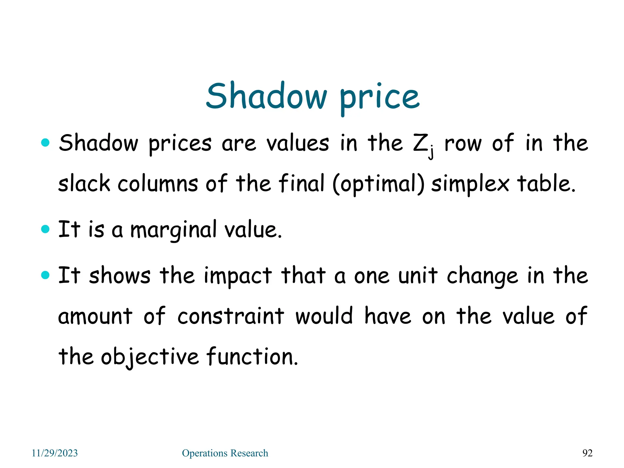 Shadow price
 Shadow prices are values in the Zj row of in the
slack columns of the final (optimal) simplex table.
 It is a marginal value.
 It shows the impact that a one unit change in the
amount of constraint would have on the value of
the objective function.
92
11/29/2023 Operations Research
 