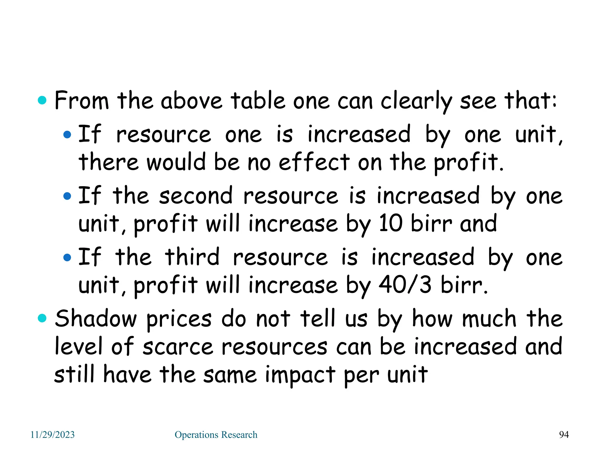  From the above table one can clearly see that:
 If resource one is increased by one unit,
there would be no effect on the profit.
 If the second resource is increased by one
unit, profit will increase by 10 birr and
 If the third resource is increased by one
unit, profit will increase by 40/3 birr.
 Shadow prices do not tell us by how much the
level of scarce resources can be increased and
still have the same impact per unit
94
11/29/2023 Operations Research
 