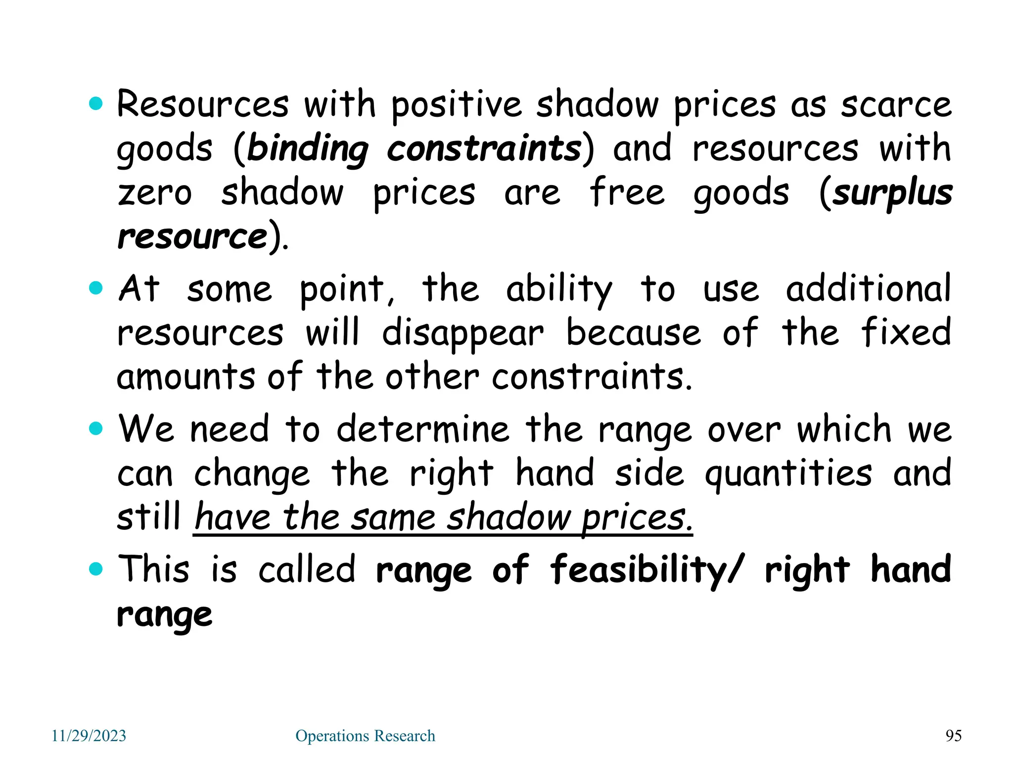  Resources with positive shadow prices as scarce
goods (binding constraints) and resources with
zero shadow prices are free goods (surplus
resource).
 At some point, the ability to use additional
resources will disappear because of the fixed
amounts of the other constraints.
 We need to determine the range over which we
can change the right hand side quantities and
still have the same shadow prices.
 This is called range of feasibility/ right hand
range
95
11/29/2023 Operations Research
 