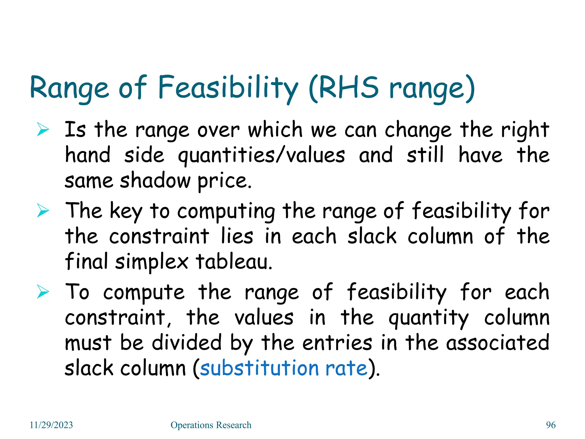 Range of Feasibility (RHS range)
 Is the range over which we can change the right
hand side quantities/values and still have the
same shadow price.
 The key to computing the range of feasibility for
the constraint lies in each slack column of the
final simplex tableau.
 To compute the range of feasibility for each
constraint, the values in the quantity column
must be divided by the entries in the associated
slack column (substitution rate).
11/29/2023 Operations Research 96
 