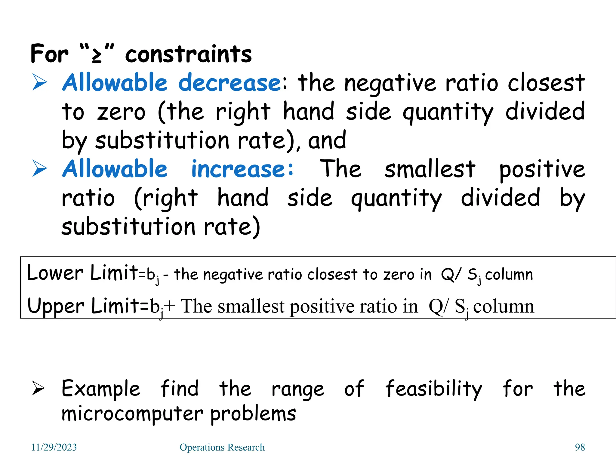 For “≥” constraints
 Allowable decrease: the negative ratio closest
to zero (the right hand side quantity divided
by substitution rate), and
 Allowable increase: The smallest positive
ratio (right hand side quantity divided by
substitution rate)
 Example find the range of feasibility for the
microcomputer problems
Lower Limit=bj - the negative ratio closest to zero in Q/ Sj column
Upper Limit=bj+ The smallest positive ratio in Q/ Sj column
11/29/2023 Operations Research 98
 