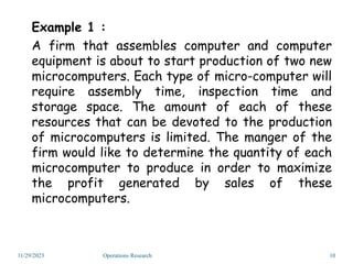 Example 1 :
A firm that assembles computer and computer
equipment is about to start production of two new
microcomputers. Each type of micro-computer will
require assembly time, inspection time and
storage space. The amount of each of these
resources that can be devoted to the production
of microcomputers is limited. The manger of the
firm would like to determine the quantity of each
microcomputer to produce in order to maximize
the profit generated by sales of these
microcomputers.
11/29/2023 10
Operations Research
 