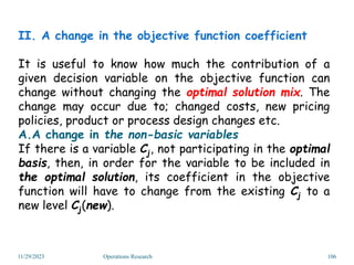 II. A change in the objective function coefficient
It is useful to know how much the contribution of a
given decision variable on the objective function can
change without changing the optimal solution mix. The
change may occur due to; changed costs, new pricing
policies, product or process design changes etc.
A.A change in the non-basic variables
If there is a variable Cj, not participating in the optimal
basis, then, in order for the variable to be included in
the optimal solution, its coefficient in the objective
function will have to change from the existing Cj to a
new level Cj(new).
11/29/2023 Operations Research 106
 