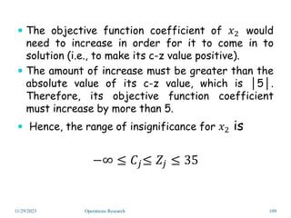  The objective function coefficient of 𝑥2 would
need to increase in order for it to come in to
solution (i.e., to make its c-z value positive).
 The amount of increase must be greater than the
absolute value of its c-z value, which is │5│.
Therefore, its objective function coefficient
must increase by more than 5.
 Hence, the range of insignificance for 𝑥2 is
−∞ ≤ 𝐶𝑗≤ 𝑍𝑗 ≤ 35
11/29/2023 Operations Research 109
 