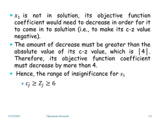  𝑥1 is not in solution, its objective function
coefficient would need to decrease in order for it
to come in to solution (i.e., to make its c-z value
negative).
 The amount of decrease must be greater than the
absolute value of its c-z value, which is │4│.
Therefore, its objective function coefficient
must decrease by more than 4.
 Hence, the range of insignificance for 𝑥1
 𝑐𝑗 ≥ 𝑍𝑗 ≥ 6
11/29/2023 Operations Research 111
 