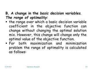 B. A change in the basic decision variables.
The range of optimality:
 the range over which a basic decision variable
coefficient in the objective function can
change without changing the optimal solution
mix. However, this change will change only the
optimal value of the objective function.
 For both maximization and minimization
problem the range of optimality is calculated
as follows:
11/29/2023 Operations Research 114
 