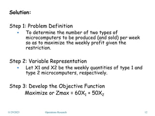Solution:
Step 1: Problem Definition
 To determine the number of two types of
microcomputers to be produced (and sold) per week
so as to maximize the weekly profit given the
restriction.
Step 2: Variable Representation
 Let X1 and X2 be the weekly quantities of type 1 and
type 2 microcomputers, respectively.
Step 3: Develop the Objective Function
Maximize or Zmax = 60X1 + 50X2
11/29/2023 12
Operations Research
 