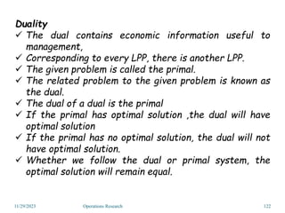 Duality
 The dual contains economic information useful to
management,
 Corresponding to every LPP, there is another LPP.
 The given problem is called the primal.
 The related problem to the given problem is known as
the dual.
 The dual of a dual is the primal
 If the primal has optimal solution ,the dual will have
optimal solution
 If the primal has no optimal solution, the dual will not
have optimal solution.
 Whether we follow the dual or primal system, the
optimal solution will remain equal.
11/29/2023 Operations Research 122
 