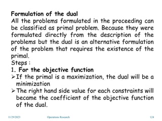 Formulation of the dual
All the problems formulated in the proceeding can
be classified as primal problem. Because they were
formulated directly from the description of the
problems but the dual is an alternative formulation
of the problem that requires the existence of the
primal.
Steps :
1. For the objective function
If the primal is a maximization, the dual will be a
minimization
The right hand side value for each constraints will
became the coefficient of the objective function
of the dual.
11/29/2023 Operations Research 124
 