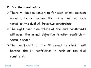 11/29/2023 Operations Research 125
2. For the constraints
There will be one constraint for each primal decision
variable. Hence because the primal has two such
variables, the dual will have two constraints.
The right hand side values of the dual constraints
will equal the primal objective function coefficient
taken in order.
The coefficient of the 1st primal constraint will
became the 1st coefficient in each of the dual
constraint.
 