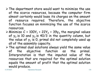 11/29/2023 Operations Research 136
The department store would want to minimize the use
of the scarce resources, because the computer firm
almost certainly would base its charges on the amount
of resource required. Therefore, the objective
function focuses on minimizing the use of the scarce
resources.
Minimize C = 100Y1 + 22Y2 + 39y3, the marginal values
of y2 is 10 and y3 is 40/3 in the quantity column, but
the value of y1 is 0, primal did not completely used up
all of the assembly capacity.
The optimal dual solutions always yield the same value
of the objective function as the primal.
Interpretation is that the imputed value of the
resources that are required for the optimal solution
equals the amount of profit that the optimal solution
would produce.
 
