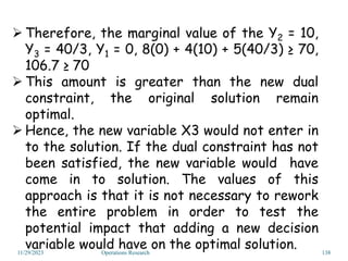 11/29/2023 Operations Research 138
 Therefore, the marginal value of the Y2 = 10,
Y3 = 40/3, Y1 = 0, 8(0) + 4(10) + 5(40/3) ≥ 70,
106.7 ≥ 70
 This amount is greater than the new dual
constraint, the original solution remain
optimal.
 Hence, the new variable X3 would not enter in
to the solution. If the dual constraint has not
been satisfied, the new variable would have
come in to solution. The values of this
approach is that it is not necessary to rework
the entire problem in order to test the
potential impact that adding a new decision
variable would have on the optimal solution.
 