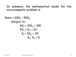 In summary, the mathematical model for the
microcomputer problem is:
Zmax = 60X1 + 50X2
Subject to:
4X1 + 10X2  100
2X1 + X2  22
X1 + 3X2  39
X1, X2  0
11/29/2023 14
Operations Research
 