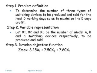 Step 1. Problem definition
 To determine the number of three types of
switching devices to be produced and sold for the
next 5 working days so as to maximize the 5 days
profit.
Step 2. Variable representation
 Let X1, X2 and X3 be the number of Model A, B
and C switching devices respectively, to be
produced and sold.
Step 3. Develop objective function
Zmax: 8.25X1 + 7.50X2 + 7.80X3
11/29/2023 16
Operations Research
 