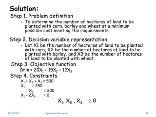 Solution:
Step 1. Problem definition
 To determine the number of hectares of land to be
planted with corn, barley and wheat at a minimum
possible cost meeting the requirements.
Step 2. Decision variable representation
 Let X1 be the number of hectares of land to be planted
with corn, X2 be the number of hectares of land to be
planted with barley, and X3 be the number of hectares
of land to be planted with wheat.
Step 3. Objective function
Cmin = 20X1 + 15X2 + 12X3
Step 4. Constraints
X1 + X2 + X3 = 500
X1  250
X2  200
X1 – 2X3 = 0
X1, X2 , X3  0
11/29/2023 21
Operations Research
 